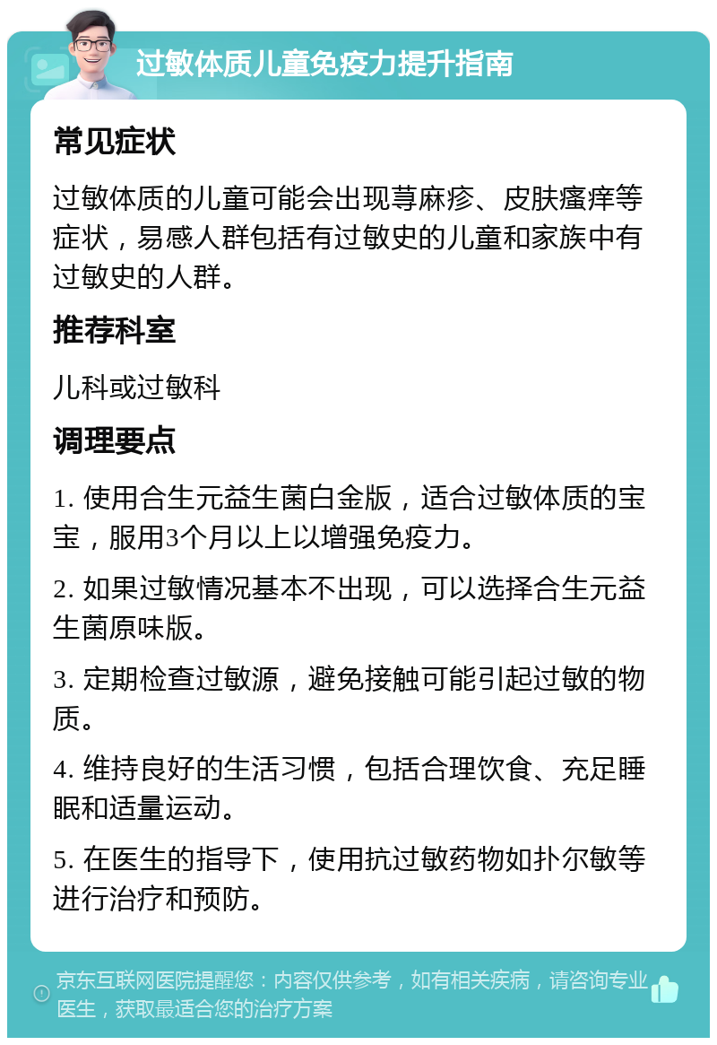 过敏体质儿童免疫力提升指南 常见症状 过敏体质的儿童可能会出现荨麻疹、皮肤瘙痒等症状，易感人群包括有过敏史的儿童和家族中有过敏史的人群。 推荐科室 儿科或过敏科 调理要点 1. 使用合生元益生菌白金版，适合过敏体质的宝宝，服用3个月以上以增强免疫力。 2. 如果过敏情况基本不出现，可以选择合生元益生菌原味版。 3. 定期检查过敏源，避免接触可能引起过敏的物质。 4. 维持良好的生活习惯，包括合理饮食、充足睡眠和适量运动。 5. 在医生的指导下，使用抗过敏药物如扑尔敏等进行治疗和预防。