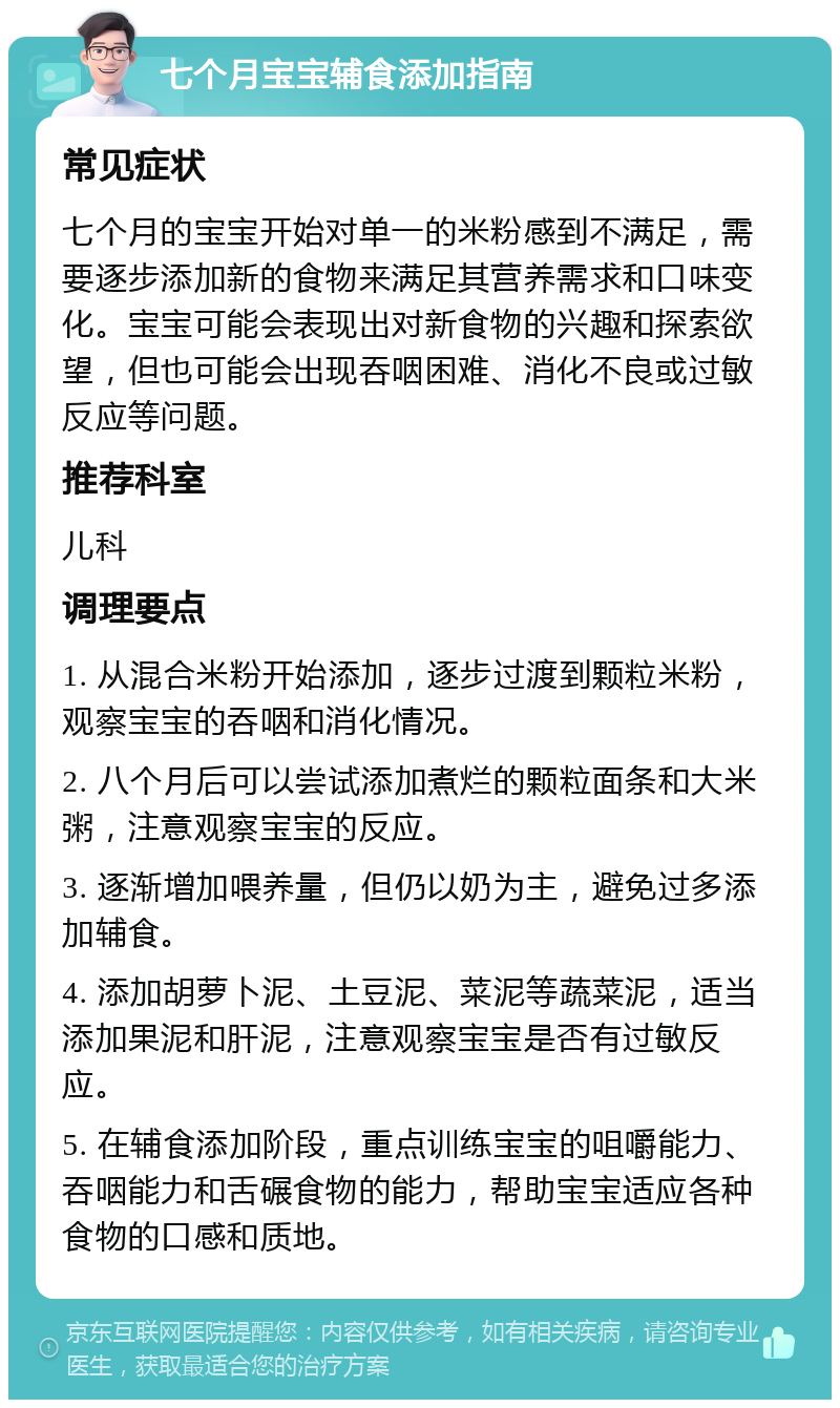 七个月宝宝辅食添加指南 常见症状 七个月的宝宝开始对单一的米粉感到不满足，需要逐步添加新的食物来满足其营养需求和口味变化。宝宝可能会表现出对新食物的兴趣和探索欲望，但也可能会出现吞咽困难、消化不良或过敏反应等问题。 推荐科室 儿科 调理要点 1. 从混合米粉开始添加，逐步过渡到颗粒米粉，观察宝宝的吞咽和消化情况。 2. 八个月后可以尝试添加煮烂的颗粒面条和大米粥，注意观察宝宝的反应。 3. 逐渐增加喂养量，但仍以奶为主，避免过多添加辅食。 4. 添加胡萝卜泥、土豆泥、菜泥等蔬菜泥，适当添加果泥和肝泥，注意观察宝宝是否有过敏反应。 5. 在辅食添加阶段，重点训练宝宝的咀嚼能力、吞咽能力和舌碾食物的能力，帮助宝宝适应各种食物的口感和质地。