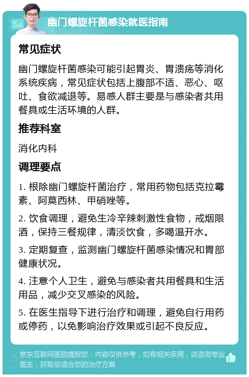 幽门螺旋杆菌感染就医指南 常见症状 幽门螺旋杆菌感染可能引起胃炎、胃溃疡等消化系统疾病，常见症状包括上腹部不适、恶心、呕吐、食欲减退等。易感人群主要是与感染者共用餐具或生活环境的人群。 推荐科室 消化内科 调理要点 1. 根除幽门螺旋杆菌治疗，常用药物包括克拉霉素、阿莫西林、甲硝唑等。 2. 饮食调理，避免生冷辛辣刺激性食物，戒烟限酒，保持三餐规律，清淡饮食，多喝温开水。 3. 定期复查，监测幽门螺旋杆菌感染情况和胃部健康状况。 4. 注意个人卫生，避免与感染者共用餐具和生活用品，减少交叉感染的风险。 5. 在医生指导下进行治疗和调理，避免自行用药或停药，以免影响治疗效果或引起不良反应。