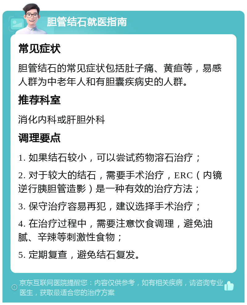 胆管结石就医指南 常见症状 胆管结石的常见症状包括肚子痛、黄疸等，易感人群为中老年人和有胆囊疾病史的人群。 推荐科室 消化内科或肝胆外科 调理要点 1. 如果结石较小，可以尝试药物溶石治疗； 2. 对于较大的结石，需要手术治疗，ERC（内镜逆行胰胆管造影）是一种有效的治疗方法； 3. 保守治疗容易再犯，建议选择手术治疗； 4. 在治疗过程中，需要注意饮食调理，避免油腻、辛辣等刺激性食物； 5. 定期复查，避免结石复发。