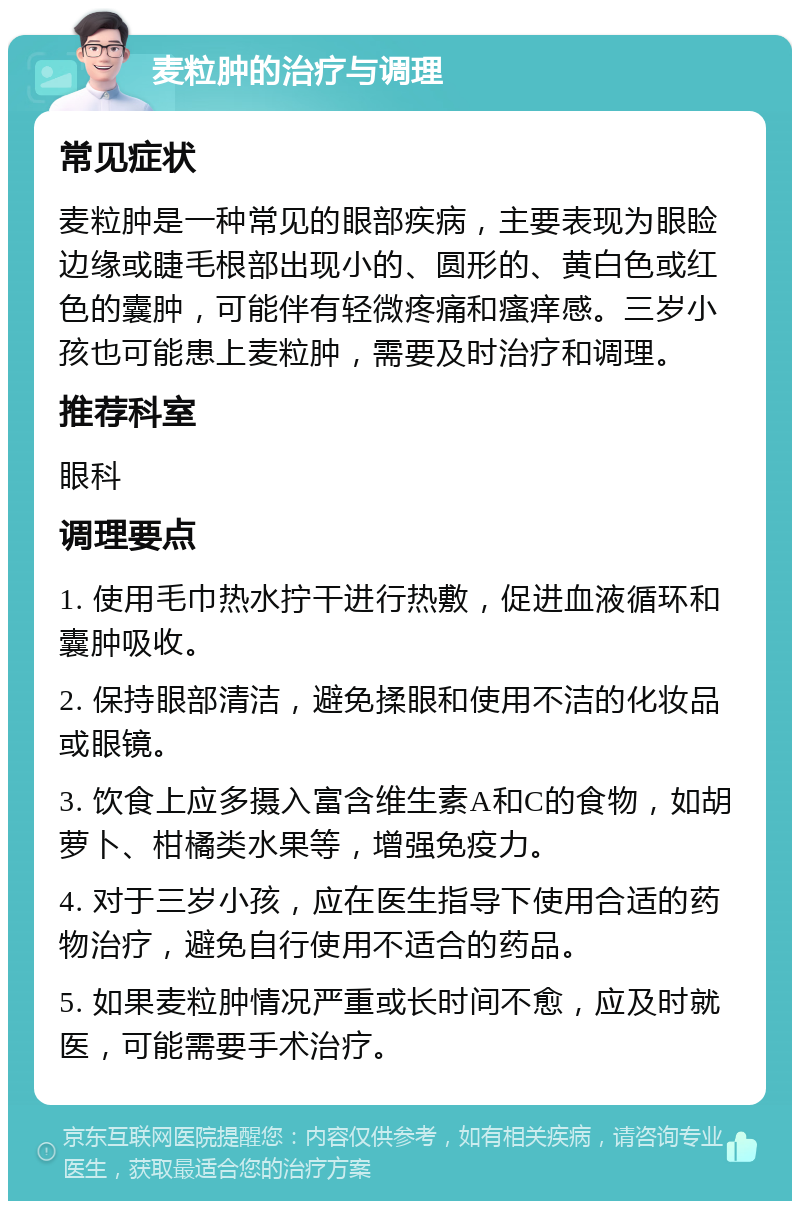 麦粒肿的治疗与调理 常见症状 麦粒肿是一种常见的眼部疾病，主要表现为眼睑边缘或睫毛根部出现小的、圆形的、黄白色或红色的囊肿，可能伴有轻微疼痛和瘙痒感。三岁小孩也可能患上麦粒肿，需要及时治疗和调理。 推荐科室 眼科 调理要点 1. 使用毛巾热水拧干进行热敷，促进血液循环和囊肿吸收。 2. 保持眼部清洁，避免揉眼和使用不洁的化妆品或眼镜。 3. 饮食上应多摄入富含维生素A和C的食物，如胡萝卜、柑橘类水果等，增强免疫力。 4. 对于三岁小孩，应在医生指导下使用合适的药物治疗，避免自行使用不适合的药品。 5. 如果麦粒肿情况严重或长时间不愈，应及时就医，可能需要手术治疗。