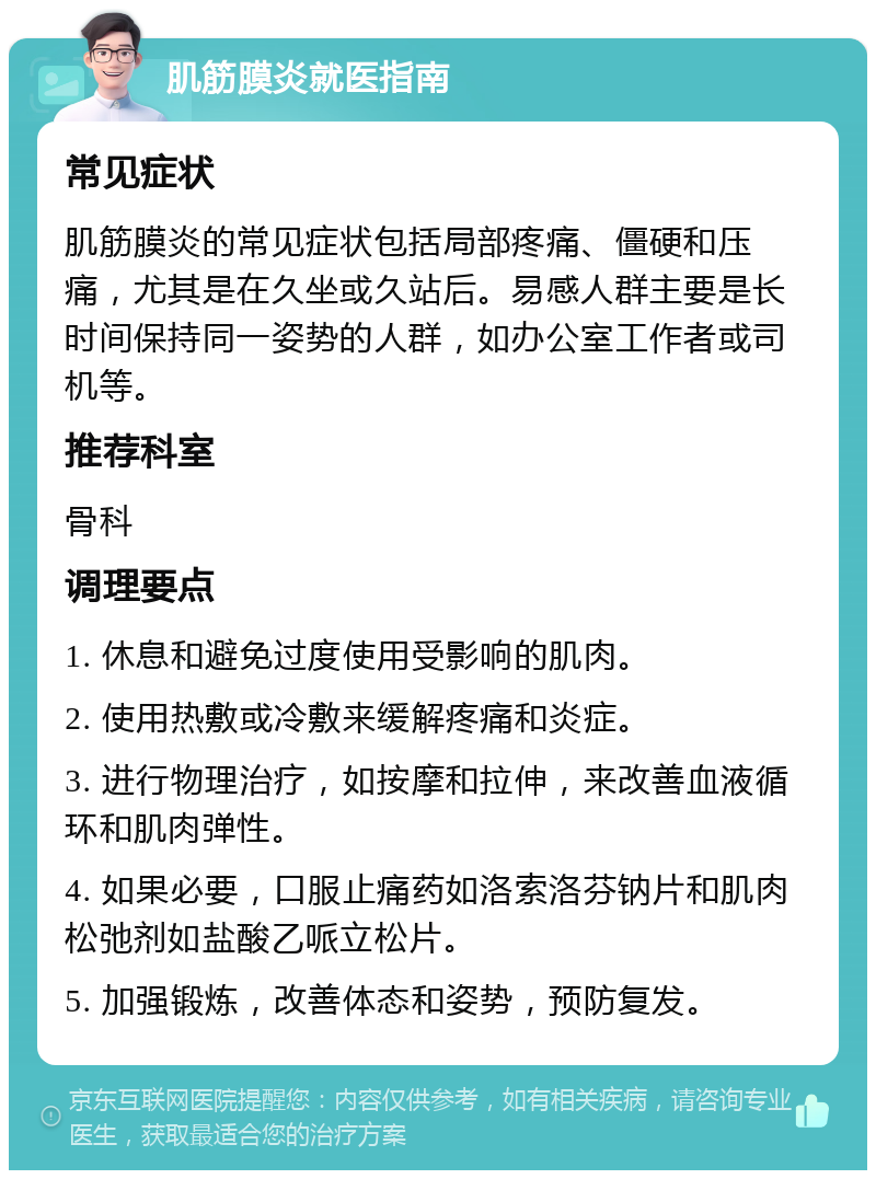 肌筋膜炎就医指南 常见症状 肌筋膜炎的常见症状包括局部疼痛、僵硬和压痛，尤其是在久坐或久站后。易感人群主要是长时间保持同一姿势的人群，如办公室工作者或司机等。 推荐科室 骨科 调理要点 1. 休息和避免过度使用受影响的肌肉。 2. 使用热敷或冷敷来缓解疼痛和炎症。 3. 进行物理治疗，如按摩和拉伸，来改善血液循环和肌肉弹性。 4. 如果必要，口服止痛药如洛索洛芬钠片和肌肉松弛剂如盐酸乙哌立松片。 5. 加强锻炼，改善体态和姿势，预防复发。