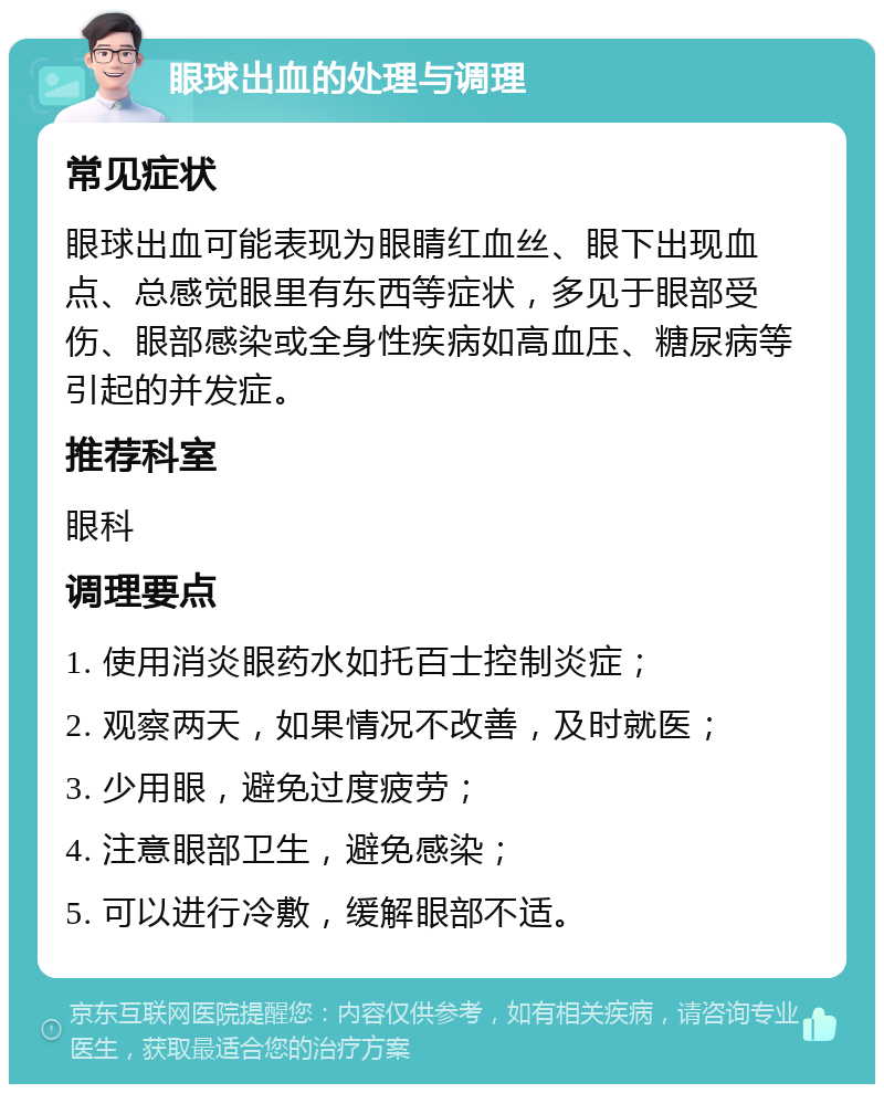 眼球出血的处理与调理 常见症状 眼球出血可能表现为眼睛红血丝、眼下出现血点、总感觉眼里有东西等症状，多见于眼部受伤、眼部感染或全身性疾病如高血压、糖尿病等引起的并发症。 推荐科室 眼科 调理要点 1. 使用消炎眼药水如托百士控制炎症； 2. 观察两天，如果情况不改善，及时就医； 3. 少用眼，避免过度疲劳； 4. 注意眼部卫生，避免感染； 5. 可以进行冷敷，缓解眼部不适。