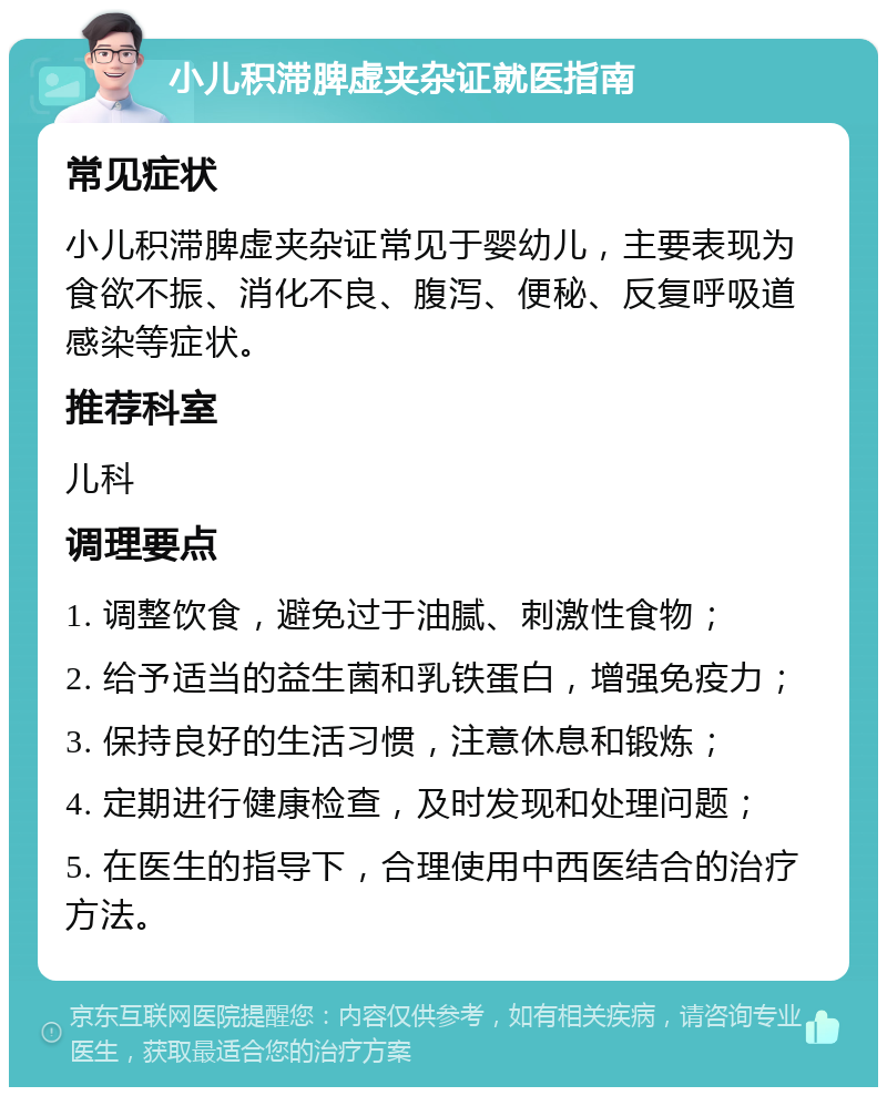 小儿积滞脾虚夹杂证就医指南 常见症状 小儿积滞脾虚夹杂证常见于婴幼儿，主要表现为食欲不振、消化不良、腹泻、便秘、反复呼吸道感染等症状。 推荐科室 儿科 调理要点 1. 调整饮食，避免过于油腻、刺激性食物； 2. 给予适当的益生菌和乳铁蛋白，增强免疫力； 3. 保持良好的生活习惯，注意休息和锻炼； 4. 定期进行健康检查，及时发现和处理问题； 5. 在医生的指导下，合理使用中西医结合的治疗方法。