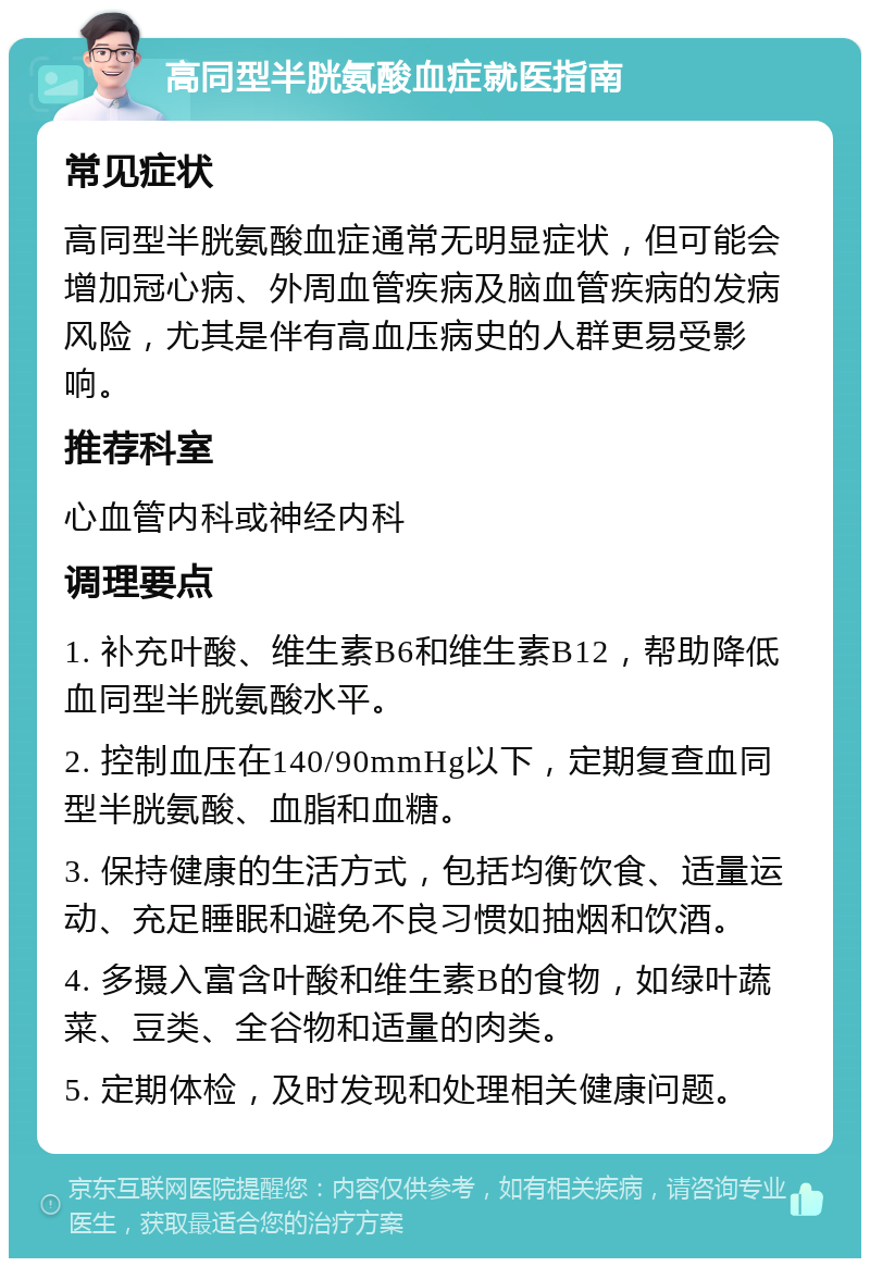 高同型半胱氨酸血症就医指南 常见症状 高同型半胱氨酸血症通常无明显症状，但可能会增加冠心病、外周血管疾病及脑血管疾病的发病风险，尤其是伴有高血压病史的人群更易受影响。 推荐科室 心血管内科或神经内科 调理要点 1. 补充叶酸、维生素B6和维生素B12，帮助降低血同型半胱氨酸水平。 2. 控制血压在140/90mmHg以下，定期复查血同型半胱氨酸、血脂和血糖。 3. 保持健康的生活方式，包括均衡饮食、适量运动、充足睡眠和避免不良习惯如抽烟和饮酒。 4. 多摄入富含叶酸和维生素B的食物，如绿叶蔬菜、豆类、全谷物和适量的肉类。 5. 定期体检，及时发现和处理相关健康问题。