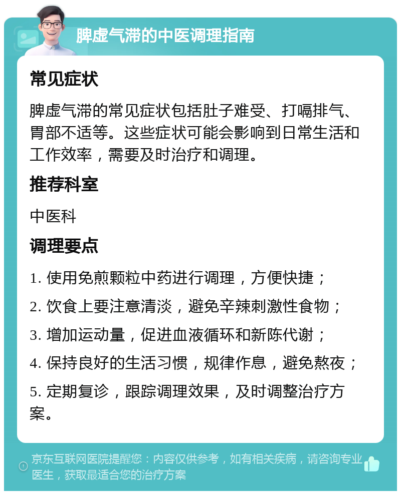 脾虚气滞的中医调理指南 常见症状 脾虚气滞的常见症状包括肚子难受、打嗝排气、胃部不适等。这些症状可能会影响到日常生活和工作效率，需要及时治疗和调理。 推荐科室 中医科 调理要点 1. 使用免煎颗粒中药进行调理，方便快捷； 2. 饮食上要注意清淡，避免辛辣刺激性食物； 3. 增加运动量，促进血液循环和新陈代谢； 4. 保持良好的生活习惯，规律作息，避免熬夜； 5. 定期复诊，跟踪调理效果，及时调整治疗方案。