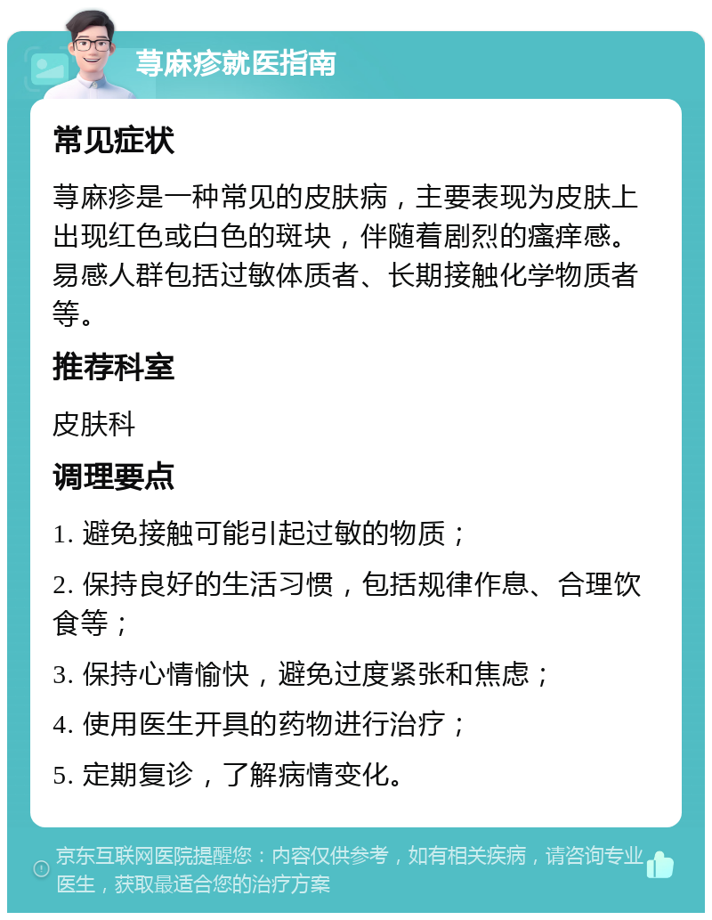 荨麻疹就医指南 常见症状 荨麻疹是一种常见的皮肤病，主要表现为皮肤上出现红色或白色的斑块，伴随着剧烈的瘙痒感。易感人群包括过敏体质者、长期接触化学物质者等。 推荐科室 皮肤科 调理要点 1. 避免接触可能引起过敏的物质； 2. 保持良好的生活习惯，包括规律作息、合理饮食等； 3. 保持心情愉快，避免过度紧张和焦虑； 4. 使用医生开具的药物进行治疗； 5. 定期复诊，了解病情变化。