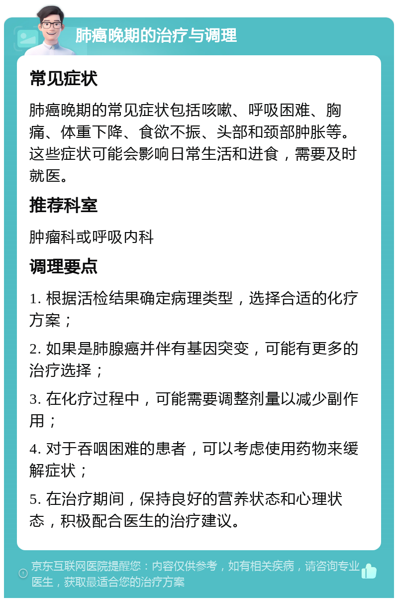 肺癌晚期的治疗与调理 常见症状 肺癌晚期的常见症状包括咳嗽、呼吸困难、胸痛、体重下降、食欲不振、头部和颈部肿胀等。这些症状可能会影响日常生活和进食，需要及时就医。 推荐科室 肿瘤科或呼吸内科 调理要点 1. 根据活检结果确定病理类型，选择合适的化疗方案； 2. 如果是肺腺癌并伴有基因突变，可能有更多的治疗选择； 3. 在化疗过程中，可能需要调整剂量以减少副作用； 4. 对于吞咽困难的患者，可以考虑使用药物来缓解症状； 5. 在治疗期间，保持良好的营养状态和心理状态，积极配合医生的治疗建议。