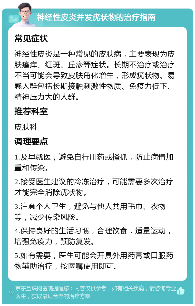 神经性皮炎并发疣状物的治疗指南 常见症状 神经性皮炎是一种常见的皮肤病，主要表现为皮肤瘙痒、红斑、丘疹等症状。长期不治疗或治疗不当可能会导致皮肤角化增生，形成疣状物。易感人群包括长期接触刺激性物质、免疫力低下、精神压力大的人群。 推荐科室 皮肤科 调理要点 1.及早就医，避免自行用药或搔抓，防止病情加重和传染。 2.接受医生建议的冷冻治疗，可能需要多次治疗才能完全消除疣状物。 3.注意个人卫生，避免与他人共用毛巾、衣物等，减少传染风险。 4.保持良好的生活习惯，合理饮食，适量运动，增强免疫力，预防复发。 5.如有需要，医生可能会开具外用药膏或口服药物辅助治疗，按医嘱使用即可。