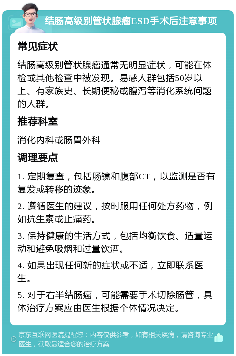 结肠高级别管状腺瘤ESD手术后注意事项 常见症状 结肠高级别管状腺瘤通常无明显症状，可能在体检或其他检查中被发现。易感人群包括50岁以上、有家族史、长期便秘或腹泻等消化系统问题的人群。 推荐科室 消化内科或肠胃外科 调理要点 1. 定期复查，包括肠镜和腹部CT，以监测是否有复发或转移的迹象。 2. 遵循医生的建议，按时服用任何处方药物，例如抗生素或止痛药。 3. 保持健康的生活方式，包括均衡饮食、适量运动和避免吸烟和过量饮酒。 4. 如果出现任何新的症状或不适，立即联系医生。 5. 对于右半结肠癌，可能需要手术切除肠管，具体治疗方案应由医生根据个体情况决定。