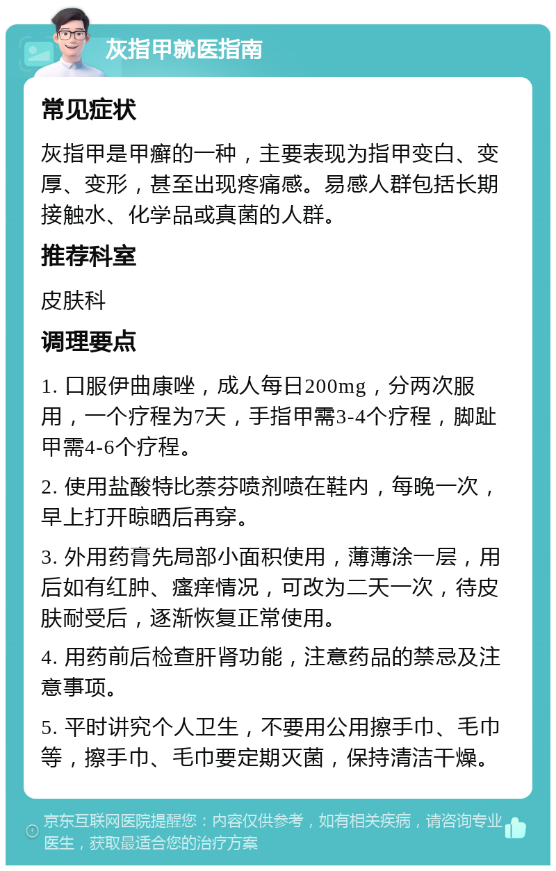 灰指甲就医指南 常见症状 灰指甲是甲癣的一种，主要表现为指甲变白、变厚、变形，甚至出现疼痛感。易感人群包括长期接触水、化学品或真菌的人群。 推荐科室 皮肤科 调理要点 1. 口服伊曲康唑，成人每日200mg，分两次服用，一个疗程为7天，手指甲需3-4个疗程，脚趾甲需4-6个疗程。 2. 使用盐酸特比萘芬喷剂喷在鞋内，每晚一次，早上打开晾晒后再穿。 3. 外用药膏先局部小面积使用，薄薄涂一层，用后如有红肿、瘙痒情况，可改为二天一次，待皮肤耐受后，逐渐恢复正常使用。 4. 用药前后检查肝肾功能，注意药品的禁忌及注意事项。 5. 平时讲究个人卫生，不要用公用擦手巾、毛巾等，擦手巾、毛巾要定期灭菌，保持清洁干燥。