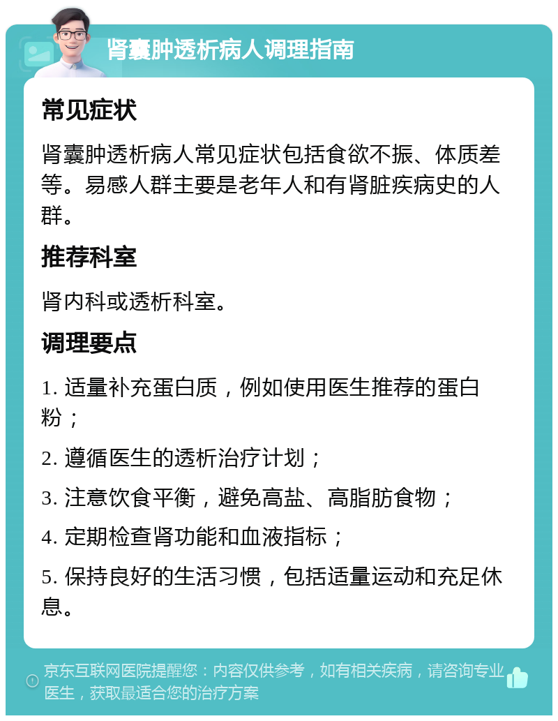 肾囊肿透析病人调理指南 常见症状 肾囊肿透析病人常见症状包括食欲不振、体质差等。易感人群主要是老年人和有肾脏疾病史的人群。 推荐科室 肾内科或透析科室。 调理要点 1. 适量补充蛋白质，例如使用医生推荐的蛋白粉； 2. 遵循医生的透析治疗计划； 3. 注意饮食平衡，避免高盐、高脂肪食物； 4. 定期检查肾功能和血液指标； 5. 保持良好的生活习惯，包括适量运动和充足休息。