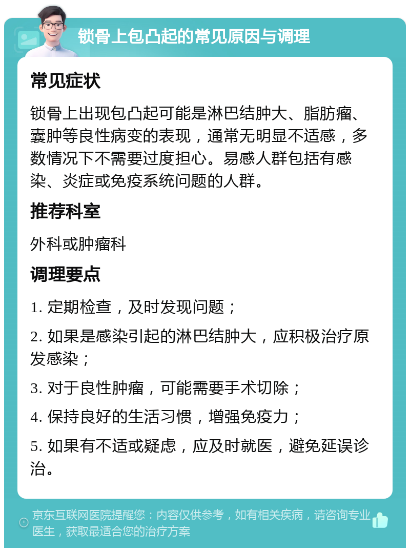 锁骨上包凸起的常见原因与调理 常见症状 锁骨上出现包凸起可能是淋巴结肿大、脂肪瘤、囊肿等良性病变的表现，通常无明显不适感，多数情况下不需要过度担心。易感人群包括有感染、炎症或免疫系统问题的人群。 推荐科室 外科或肿瘤科 调理要点 1. 定期检查，及时发现问题； 2. 如果是感染引起的淋巴结肿大，应积极治疗原发感染； 3. 对于良性肿瘤，可能需要手术切除； 4. 保持良好的生活习惯，增强免疫力； 5. 如果有不适或疑虑，应及时就医，避免延误诊治。