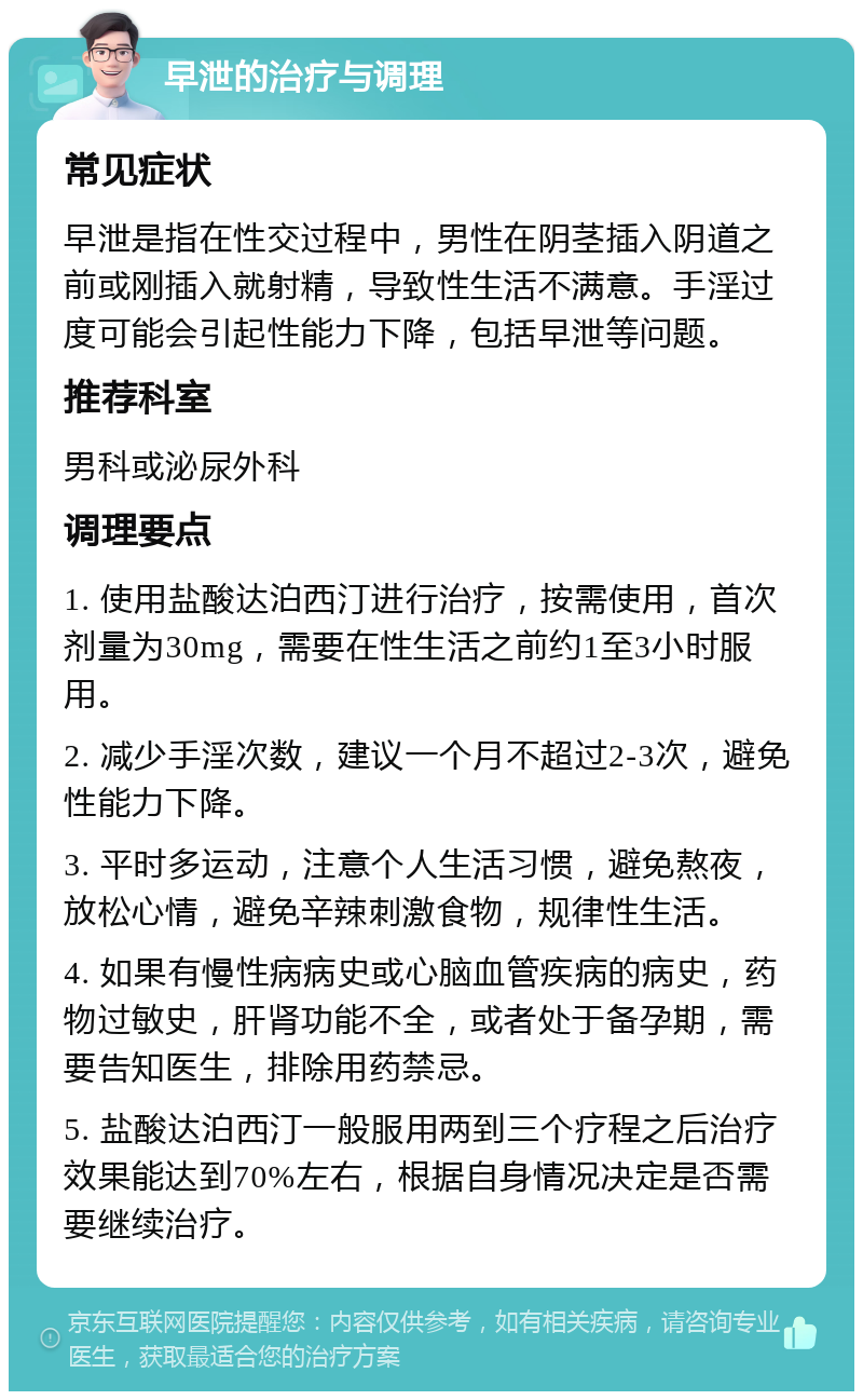 早泄的治疗与调理 常见症状 早泄是指在性交过程中，男性在阴茎插入阴道之前或刚插入就射精，导致性生活不满意。手淫过度可能会引起性能力下降，包括早泄等问题。 推荐科室 男科或泌尿外科 调理要点 1. 使用盐酸达泊西汀进行治疗，按需使用，首次剂量为30mg，需要在性生活之前约1至3小时服用。 2. 减少手淫次数，建议一个月不超过2-3次，避免性能力下降。 3. 平时多运动，注意个人生活习惯，避免熬夜，放松心情，避免辛辣刺激食物，规律性生活。 4. 如果有慢性病病史或心脑血管疾病的病史，药物过敏史，肝肾功能不全，或者处于备孕期，需要告知医生，排除用药禁忌。 5. 盐酸达泊西汀一般服用两到三个疗程之后治疗效果能达到70%左右，根据自身情况决定是否需要继续治疗。