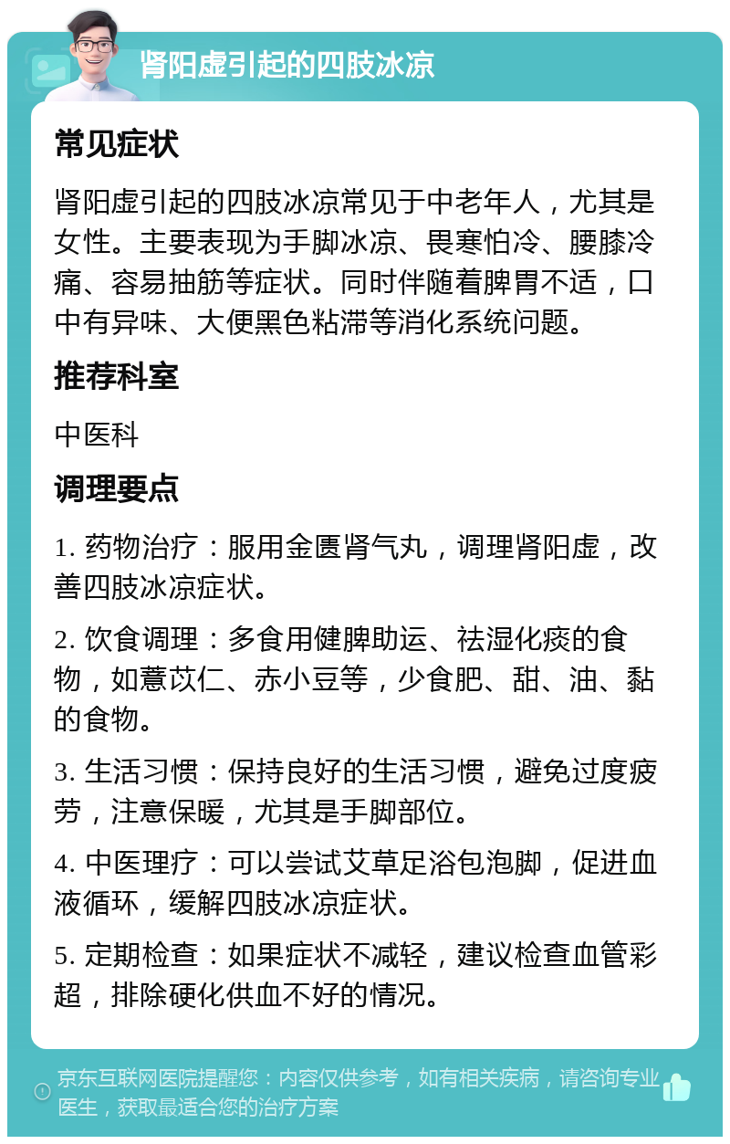 肾阳虚引起的四肢冰凉 常见症状 肾阳虚引起的四肢冰凉常见于中老年人，尤其是女性。主要表现为手脚冰凉、畏寒怕冷、腰膝冷痛、容易抽筋等症状。同时伴随着脾胃不适，口中有异味、大便黑色粘滞等消化系统问题。 推荐科室 中医科 调理要点 1. 药物治疗：服用金匮肾气丸，调理肾阳虚，改善四肢冰凉症状。 2. 饮食调理：多食用健脾助运、祛湿化痰的食物，如薏苡仁、赤小豆等，少食肥、甜、油、黏的食物。 3. 生活习惯：保持良好的生活习惯，避免过度疲劳，注意保暖，尤其是手脚部位。 4. 中医理疗：可以尝试艾草足浴包泡脚，促进血液循环，缓解四肢冰凉症状。 5. 定期检查：如果症状不减轻，建议检查血管彩超，排除硬化供血不好的情况。