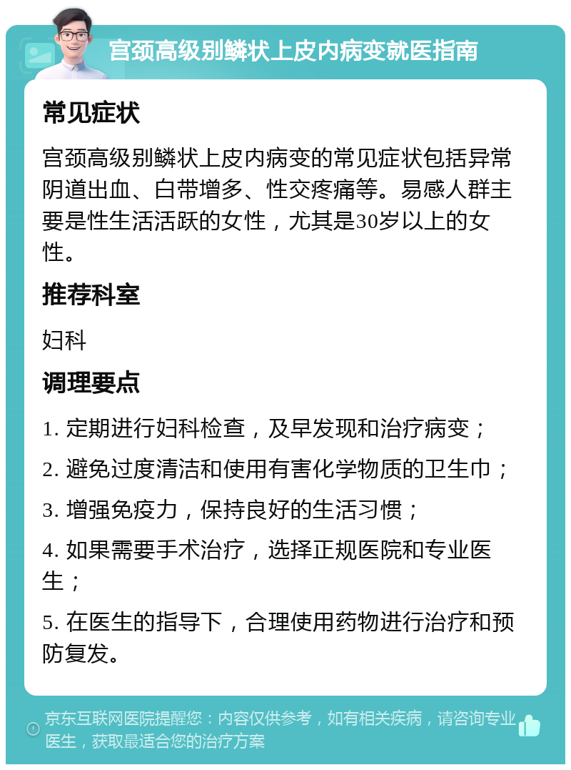 宫颈高级别鳞状上皮内病变就医指南 常见症状 宫颈高级别鳞状上皮内病变的常见症状包括异常阴道出血、白带增多、性交疼痛等。易感人群主要是性生活活跃的女性，尤其是30岁以上的女性。 推荐科室 妇科 调理要点 1. 定期进行妇科检查，及早发现和治疗病变； 2. 避免过度清洁和使用有害化学物质的卫生巾； 3. 增强免疫力，保持良好的生活习惯； 4. 如果需要手术治疗，选择正规医院和专业医生； 5. 在医生的指导下，合理使用药物进行治疗和预防复发。