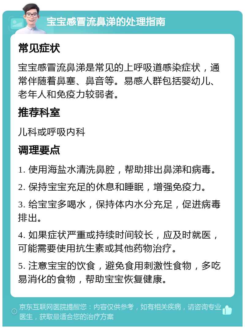 宝宝感冒流鼻涕的处理指南 常见症状 宝宝感冒流鼻涕是常见的上呼吸道感染症状，通常伴随着鼻塞、鼻音等。易感人群包括婴幼儿、老年人和免疫力较弱者。 推荐科室 儿科或呼吸内科 调理要点 1. 使用海盐水清洗鼻腔，帮助排出鼻涕和病毒。 2. 保持宝宝充足的休息和睡眠，增强免疫力。 3. 给宝宝多喝水，保持体内水分充足，促进病毒排出。 4. 如果症状严重或持续时间较长，应及时就医，可能需要使用抗生素或其他药物治疗。 5. 注意宝宝的饮食，避免食用刺激性食物，多吃易消化的食物，帮助宝宝恢复健康。