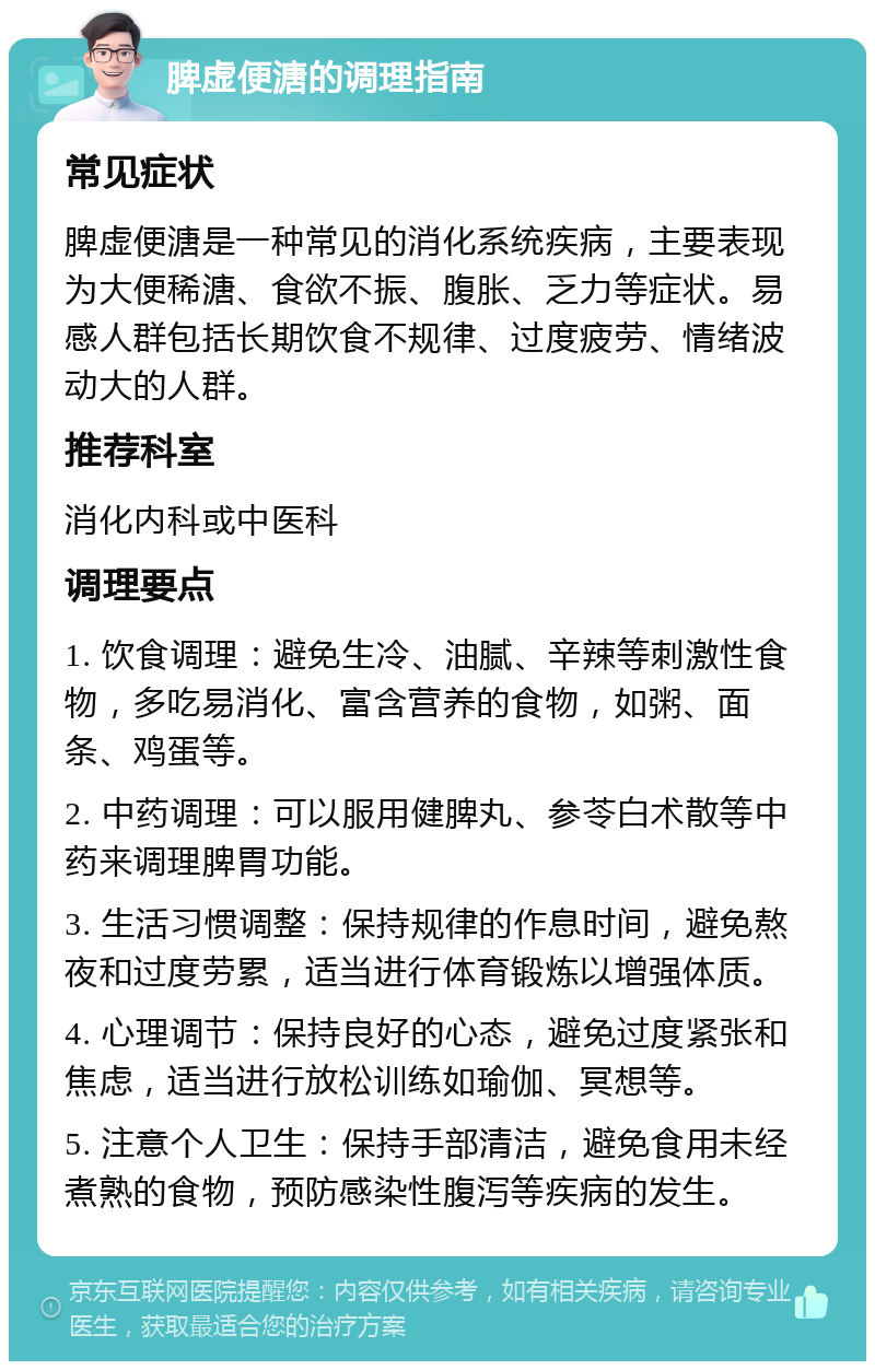 脾虚便溏的调理指南 常见症状 脾虚便溏是一种常见的消化系统疾病，主要表现为大便稀溏、食欲不振、腹胀、乏力等症状。易感人群包括长期饮食不规律、过度疲劳、情绪波动大的人群。 推荐科室 消化内科或中医科 调理要点 1. 饮食调理：避免生冷、油腻、辛辣等刺激性食物，多吃易消化、富含营养的食物，如粥、面条、鸡蛋等。 2. 中药调理：可以服用健脾丸、参苓白术散等中药来调理脾胃功能。 3. 生活习惯调整：保持规律的作息时间，避免熬夜和过度劳累，适当进行体育锻炼以增强体质。 4. 心理调节：保持良好的心态，避免过度紧张和焦虑，适当进行放松训练如瑜伽、冥想等。 5. 注意个人卫生：保持手部清洁，避免食用未经煮熟的食物，预防感染性腹泻等疾病的发生。