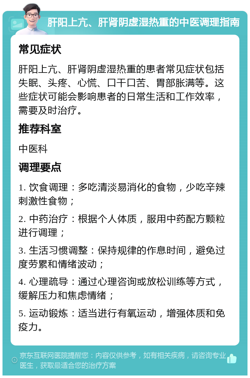 肝阳上亢、肝肾阴虚湿热重的中医调理指南 常见症状 肝阳上亢、肝肾阴虚湿热重的患者常见症状包括失眠、头疼、心慌、口干口苦、胃部胀满等。这些症状可能会影响患者的日常生活和工作效率，需要及时治疗。 推荐科室 中医科 调理要点 1. 饮食调理：多吃清淡易消化的食物，少吃辛辣刺激性食物； 2. 中药治疗：根据个人体质，服用中药配方颗粒进行调理； 3. 生活习惯调整：保持规律的作息时间，避免过度劳累和情绪波动； 4. 心理疏导：通过心理咨询或放松训练等方式，缓解压力和焦虑情绪； 5. 运动锻炼：适当进行有氧运动，增强体质和免疫力。