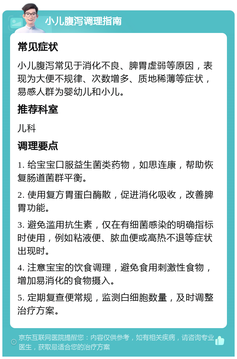 小儿腹泻调理指南 常见症状 小儿腹泻常见于消化不良、脾胃虚弱等原因，表现为大便不规律、次数增多、质地稀薄等症状，易感人群为婴幼儿和小儿。 推荐科室 儿科 调理要点 1. 给宝宝口服益生菌类药物，如思连康，帮助恢复肠道菌群平衡。 2. 使用复方胃蛋白酶散，促进消化吸收，改善脾胃功能。 3. 避免滥用抗生素，仅在有细菌感染的明确指标时使用，例如粘液便、脓血便或高热不退等症状出现时。 4. 注意宝宝的饮食调理，避免食用刺激性食物，增加易消化的食物摄入。 5. 定期复查便常规，监测白细胞数量，及时调整治疗方案。