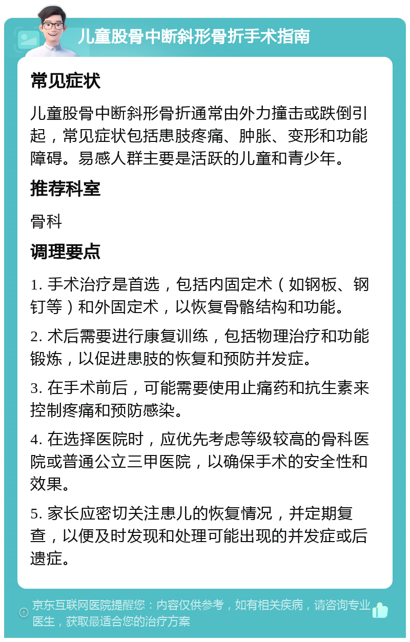 儿童股骨中断斜形骨折手术指南 常见症状 儿童股骨中断斜形骨折通常由外力撞击或跌倒引起，常见症状包括患肢疼痛、肿胀、变形和功能障碍。易感人群主要是活跃的儿童和青少年。 推荐科室 骨科 调理要点 1. 手术治疗是首选，包括内固定术（如钢板、钢钉等）和外固定术，以恢复骨骼结构和功能。 2. 术后需要进行康复训练，包括物理治疗和功能锻炼，以促进患肢的恢复和预防并发症。 3. 在手术前后，可能需要使用止痛药和抗生素来控制疼痛和预防感染。 4. 在选择医院时，应优先考虑等级较高的骨科医院或普通公立三甲医院，以确保手术的安全性和效果。 5. 家长应密切关注患儿的恢复情况，并定期复查，以便及时发现和处理可能出现的并发症或后遗症。