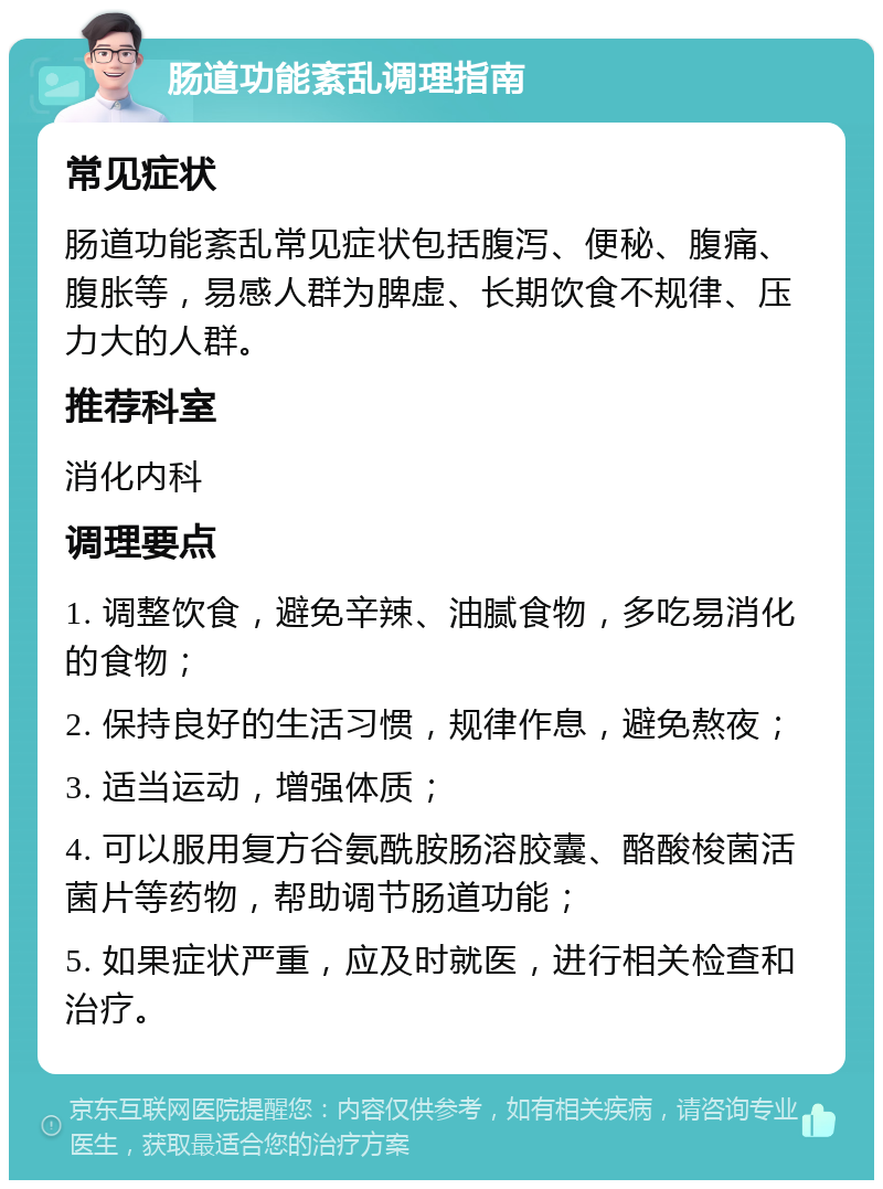 肠道功能紊乱调理指南 常见症状 肠道功能紊乱常见症状包括腹泻、便秘、腹痛、腹胀等，易感人群为脾虚、长期饮食不规律、压力大的人群。 推荐科室 消化内科 调理要点 1. 调整饮食，避免辛辣、油腻食物，多吃易消化的食物； 2. 保持良好的生活习惯，规律作息，避免熬夜； 3. 适当运动，增强体质； 4. 可以服用复方谷氨酰胺肠溶胶囊、酪酸梭菌活菌片等药物，帮助调节肠道功能； 5. 如果症状严重，应及时就医，进行相关检查和治疗。