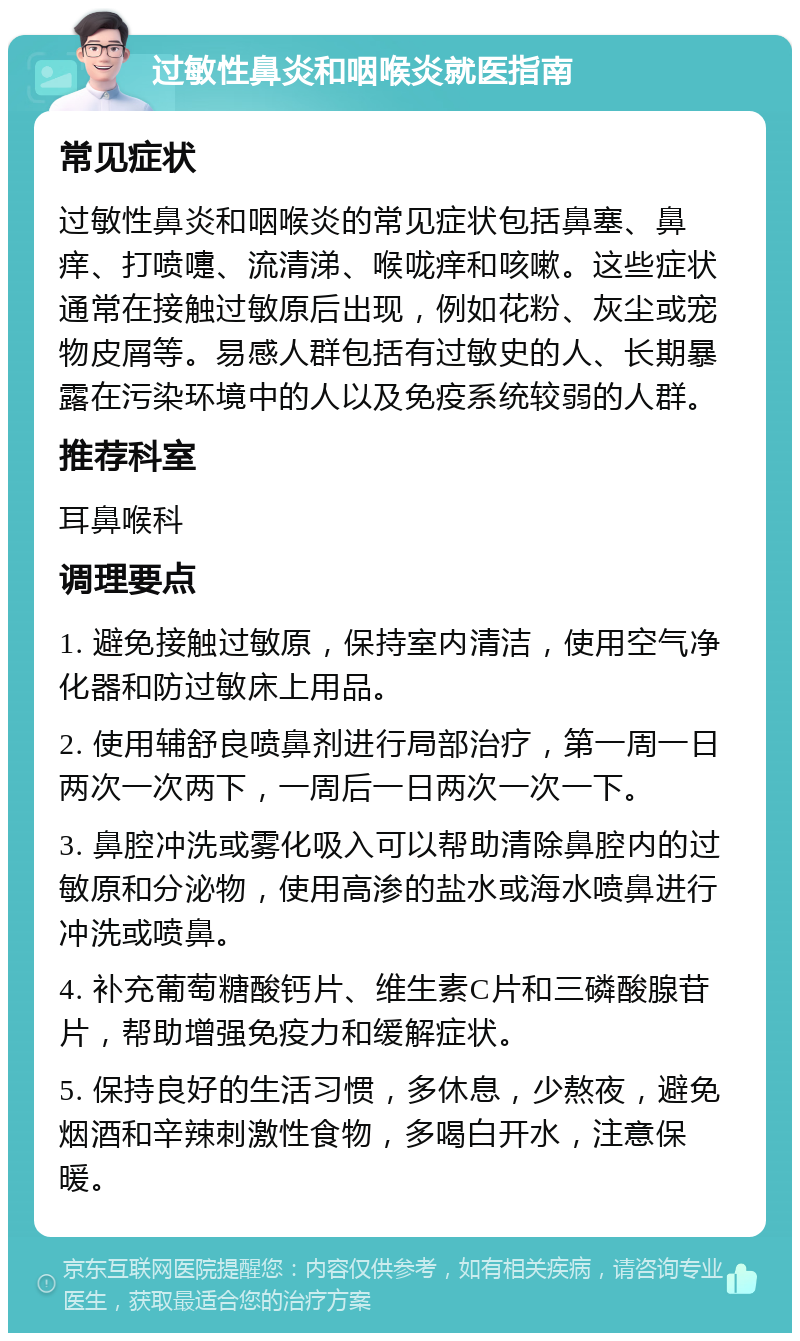 过敏性鼻炎和咽喉炎就医指南 常见症状 过敏性鼻炎和咽喉炎的常见症状包括鼻塞、鼻痒、打喷嚏、流清涕、喉咙痒和咳嗽。这些症状通常在接触过敏原后出现，例如花粉、灰尘或宠物皮屑等。易感人群包括有过敏史的人、长期暴露在污染环境中的人以及免疫系统较弱的人群。 推荐科室 耳鼻喉科 调理要点 1. 避免接触过敏原，保持室内清洁，使用空气净化器和防过敏床上用品。 2. 使用辅舒良喷鼻剂进行局部治疗，第一周一日两次一次两下，一周后一日两次一次一下。 3. 鼻腔冲洗或雾化吸入可以帮助清除鼻腔内的过敏原和分泌物，使用高渗的盐水或海水喷鼻进行冲洗或喷鼻。 4. 补充葡萄糖酸钙片、维生素C片和三磷酸腺苷片，帮助增强免疫力和缓解症状。 5. 保持良好的生活习惯，多休息，少熬夜，避免烟酒和辛辣刺激性食物，多喝白开水，注意保暖。