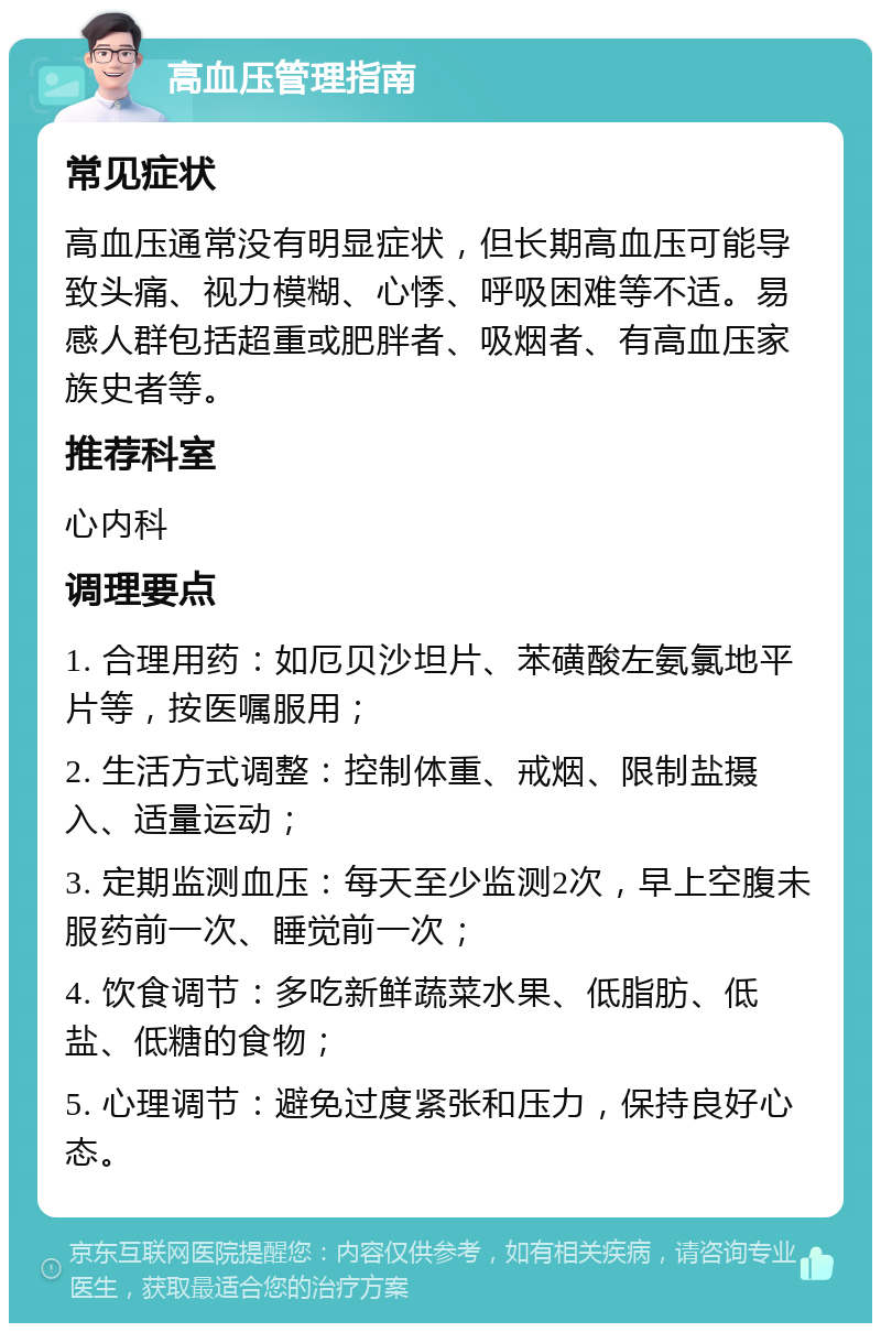 高血压管理指南 常见症状 高血压通常没有明显症状，但长期高血压可能导致头痛、视力模糊、心悸、呼吸困难等不适。易感人群包括超重或肥胖者、吸烟者、有高血压家族史者等。 推荐科室 心内科 调理要点 1. 合理用药：如厄贝沙坦片、苯磺酸左氨氯地平片等，按医嘱服用； 2. 生活方式调整：控制体重、戒烟、限制盐摄入、适量运动； 3. 定期监测血压：每天至少监测2次，早上空腹未服药前一次、睡觉前一次； 4. 饮食调节：多吃新鲜蔬菜水果、低脂肪、低盐、低糖的食物； 5. 心理调节：避免过度紧张和压力，保持良好心态。