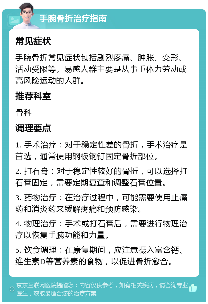 手腕骨折治疗指南 常见症状 手腕骨折常见症状包括剧烈疼痛、肿胀、变形、活动受限等。易感人群主要是从事重体力劳动或高风险运动的人群。 推荐科室 骨科 调理要点 1. 手术治疗：对于稳定性差的骨折，手术治疗是首选，通常使用钢板钢钉固定骨折部位。 2. 打石膏：对于稳定性较好的骨折，可以选择打石膏固定，需要定期复查和调整石膏位置。 3. 药物治疗：在治疗过程中，可能需要使用止痛药和消炎药来缓解疼痛和预防感染。 4. 物理治疗：手术或打石膏后，需要进行物理治疗以恢复手腕功能和力量。 5. 饮食调理：在康复期间，应注意摄入富含钙、维生素D等营养素的食物，以促进骨折愈合。