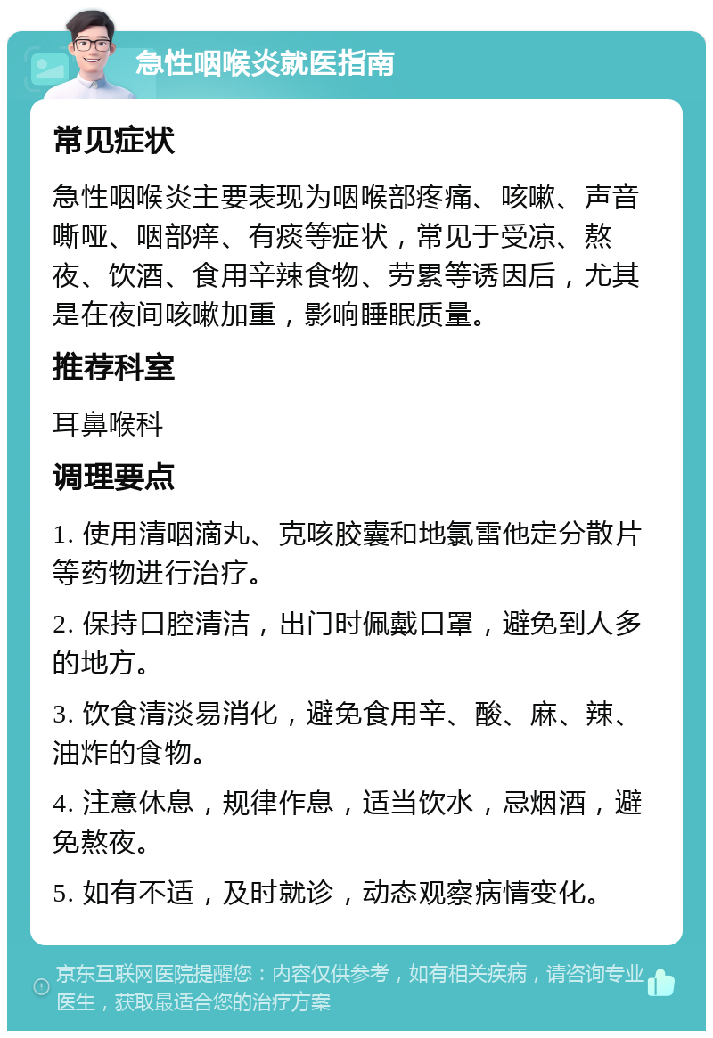 急性咽喉炎就医指南 常见症状 急性咽喉炎主要表现为咽喉部疼痛、咳嗽、声音嘶哑、咽部痒、有痰等症状，常见于受凉、熬夜、饮酒、食用辛辣食物、劳累等诱因后，尤其是在夜间咳嗽加重，影响睡眠质量。 推荐科室 耳鼻喉科 调理要点 1. 使用清咽滴丸、克咳胶囊和地氯雷他定分散片等药物进行治疗。 2. 保持口腔清洁，出门时佩戴口罩，避免到人多的地方。 3. 饮食清淡易消化，避免食用辛、酸、麻、辣、油炸的食物。 4. 注意休息，规律作息，适当饮水，忌烟酒，避免熬夜。 5. 如有不适，及时就诊，动态观察病情变化。