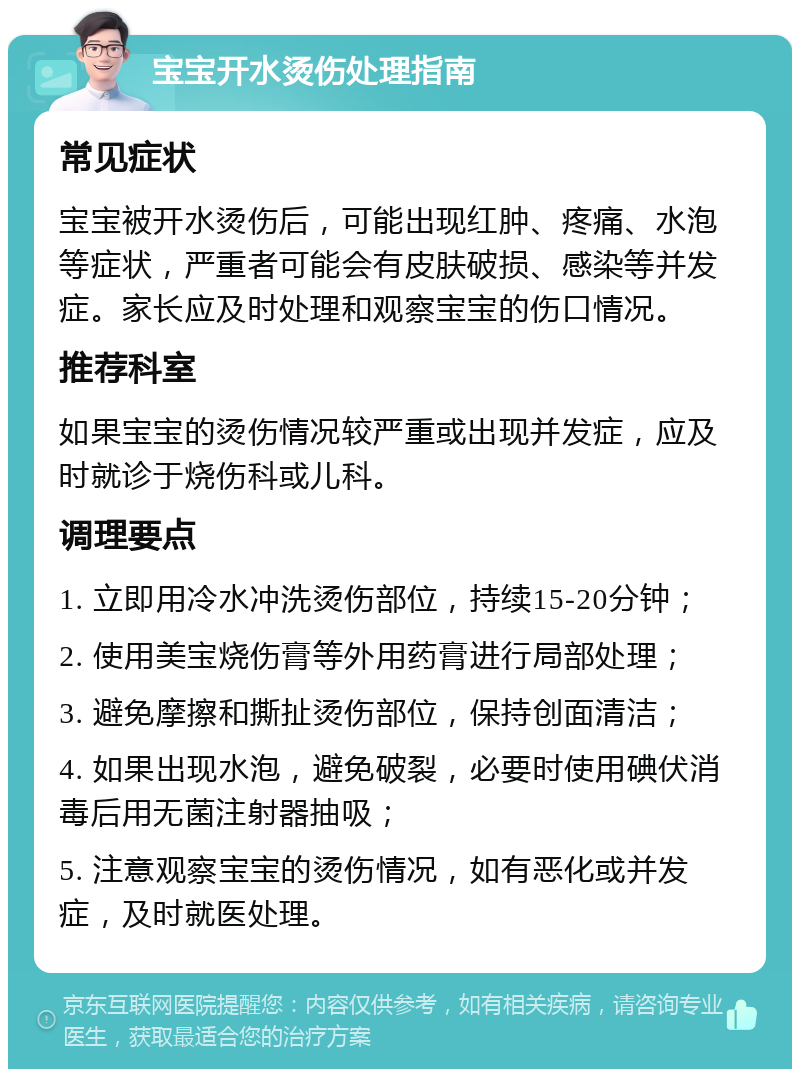 宝宝开水烫伤处理指南 常见症状 宝宝被开水烫伤后，可能出现红肿、疼痛、水泡等症状，严重者可能会有皮肤破损、感染等并发症。家长应及时处理和观察宝宝的伤口情况。 推荐科室 如果宝宝的烫伤情况较严重或出现并发症，应及时就诊于烧伤科或儿科。 调理要点 1. 立即用冷水冲洗烫伤部位，持续15-20分钟； 2. 使用美宝烧伤膏等外用药膏进行局部处理； 3. 避免摩擦和撕扯烫伤部位，保持创面清洁； 4. 如果出现水泡，避免破裂，必要时使用碘伏消毒后用无菌注射器抽吸； 5. 注意观察宝宝的烫伤情况，如有恶化或并发症，及时就医处理。