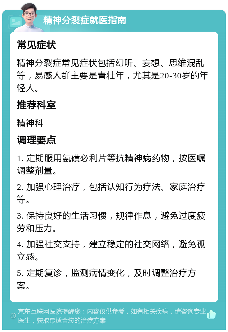 精神分裂症就医指南 常见症状 精神分裂症常见症状包括幻听、妄想、思维混乱等，易感人群主要是青壮年，尤其是20-30岁的年轻人。 推荐科室 精神科 调理要点 1. 定期服用氨磺必利片等抗精神病药物，按医嘱调整剂量。 2. 加强心理治疗，包括认知行为疗法、家庭治疗等。 3. 保持良好的生活习惯，规律作息，避免过度疲劳和压力。 4. 加强社交支持，建立稳定的社交网络，避免孤立感。 5. 定期复诊，监测病情变化，及时调整治疗方案。