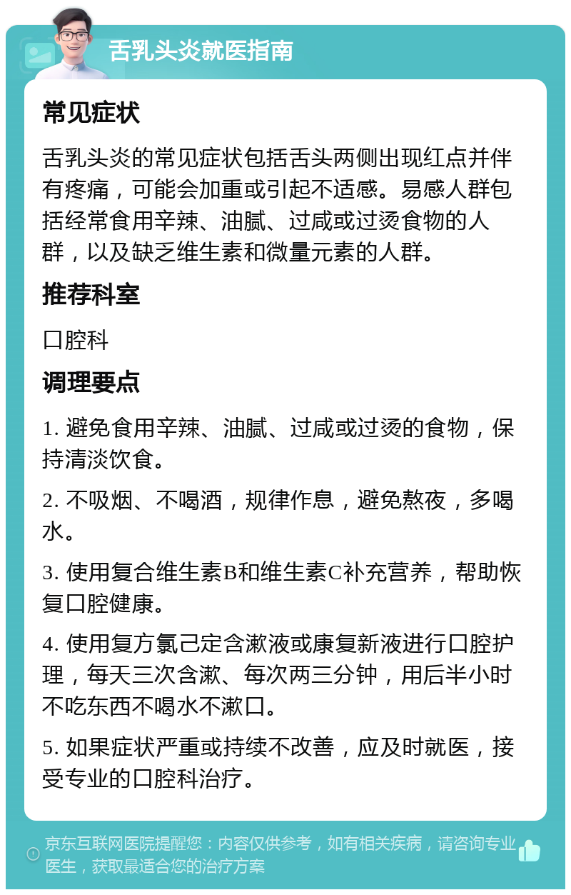 舌乳头炎就医指南 常见症状 舌乳头炎的常见症状包括舌头两侧出现红点并伴有疼痛，可能会加重或引起不适感。易感人群包括经常食用辛辣、油腻、过咸或过烫食物的人群，以及缺乏维生素和微量元素的人群。 推荐科室 口腔科 调理要点 1. 避免食用辛辣、油腻、过咸或过烫的食物，保持清淡饮食。 2. 不吸烟、不喝酒，规律作息，避免熬夜，多喝水。 3. 使用复合维生素B和维生素C补充营养，帮助恢复口腔健康。 4. 使用复方氯己定含漱液或康复新液进行口腔护理，每天三次含漱、每次两三分钟，用后半小时不吃东西不喝水不漱口。 5. 如果症状严重或持续不改善，应及时就医，接受专业的口腔科治疗。