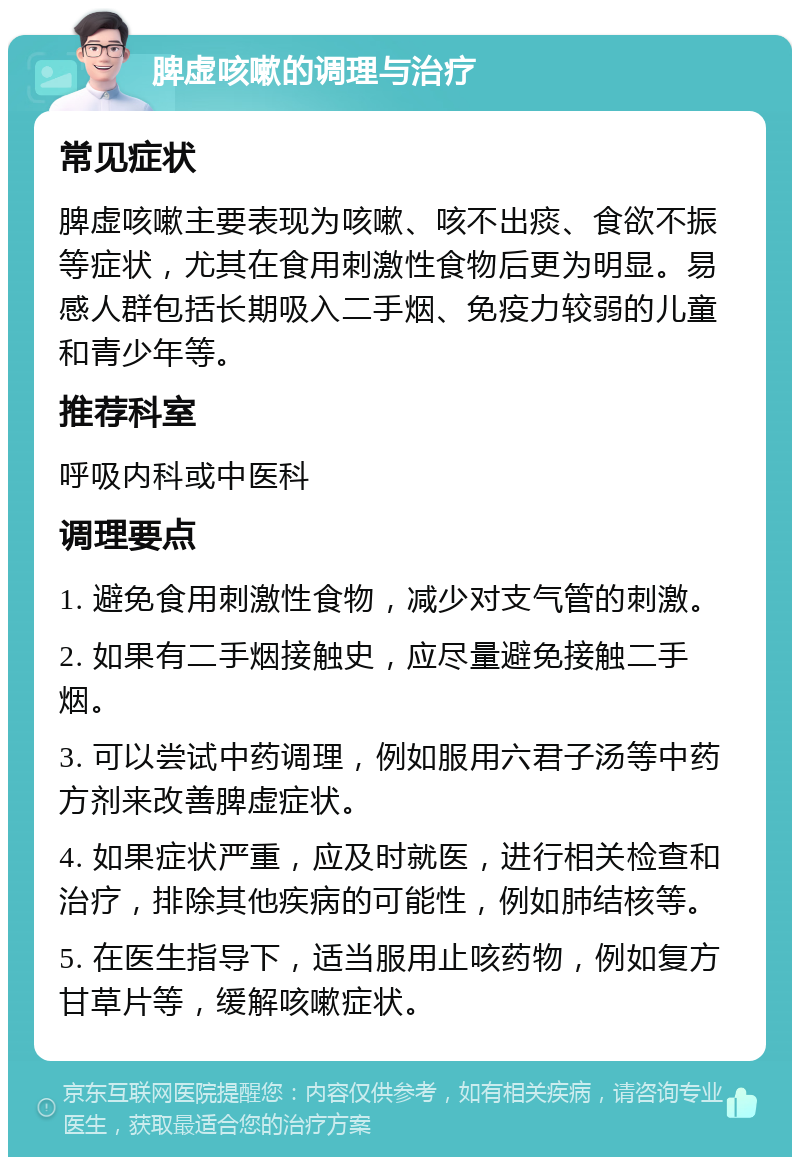 脾虚咳嗽的调理与治疗 常见症状 脾虚咳嗽主要表现为咳嗽、咳不出痰、食欲不振等症状，尤其在食用刺激性食物后更为明显。易感人群包括长期吸入二手烟、免疫力较弱的儿童和青少年等。 推荐科室 呼吸内科或中医科 调理要点 1. 避免食用刺激性食物，减少对支气管的刺激。 2. 如果有二手烟接触史，应尽量避免接触二手烟。 3. 可以尝试中药调理，例如服用六君子汤等中药方剂来改善脾虚症状。 4. 如果症状严重，应及时就医，进行相关检查和治疗，排除其他疾病的可能性，例如肺结核等。 5. 在医生指导下，适当服用止咳药物，例如复方甘草片等，缓解咳嗽症状。