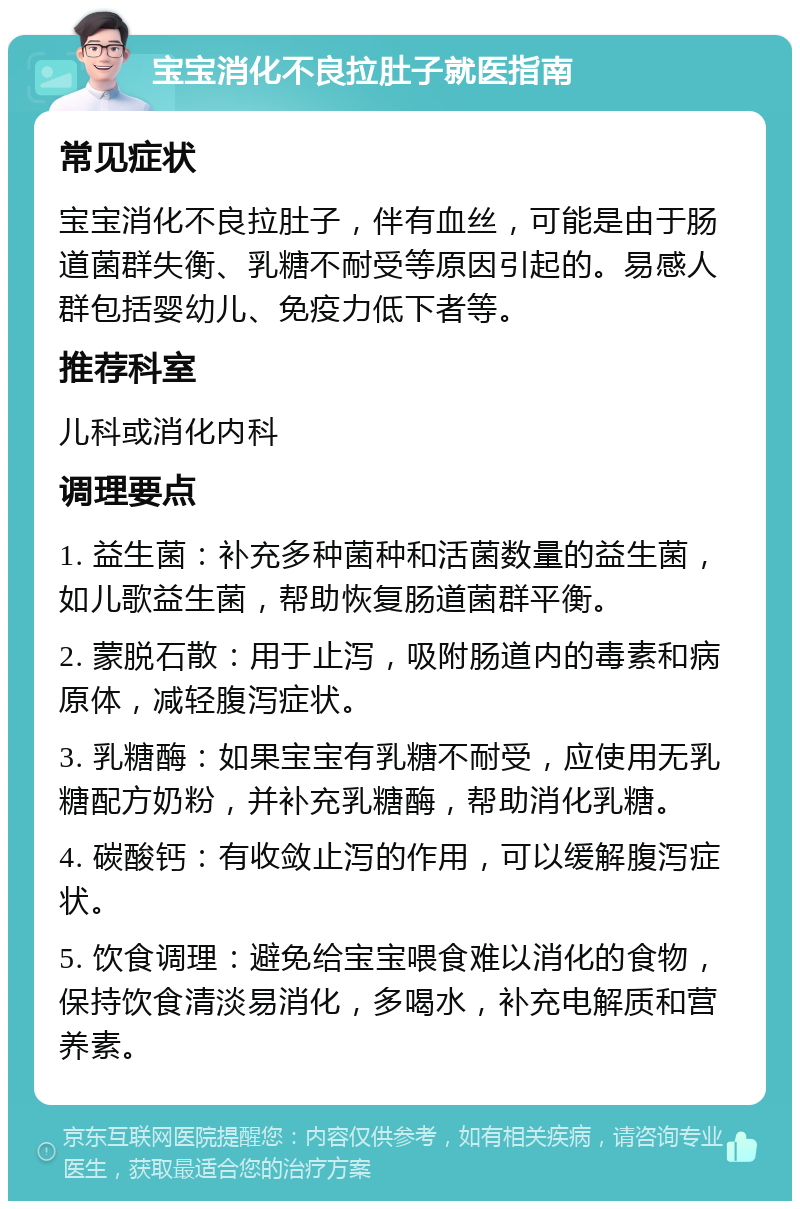 宝宝消化不良拉肚子就医指南 常见症状 宝宝消化不良拉肚子，伴有血丝，可能是由于肠道菌群失衡、乳糖不耐受等原因引起的。易感人群包括婴幼儿、免疫力低下者等。 推荐科室 儿科或消化内科 调理要点 1. 益生菌：补充多种菌种和活菌数量的益生菌，如儿歌益生菌，帮助恢复肠道菌群平衡。 2. 蒙脱石散：用于止泻，吸附肠道内的毒素和病原体，减轻腹泻症状。 3. 乳糖酶：如果宝宝有乳糖不耐受，应使用无乳糖配方奶粉，并补充乳糖酶，帮助消化乳糖。 4. 碳酸钙：有收敛止泻的作用，可以缓解腹泻症状。 5. 饮食调理：避免给宝宝喂食难以消化的食物，保持饮食清淡易消化，多喝水，补充电解质和营养素。