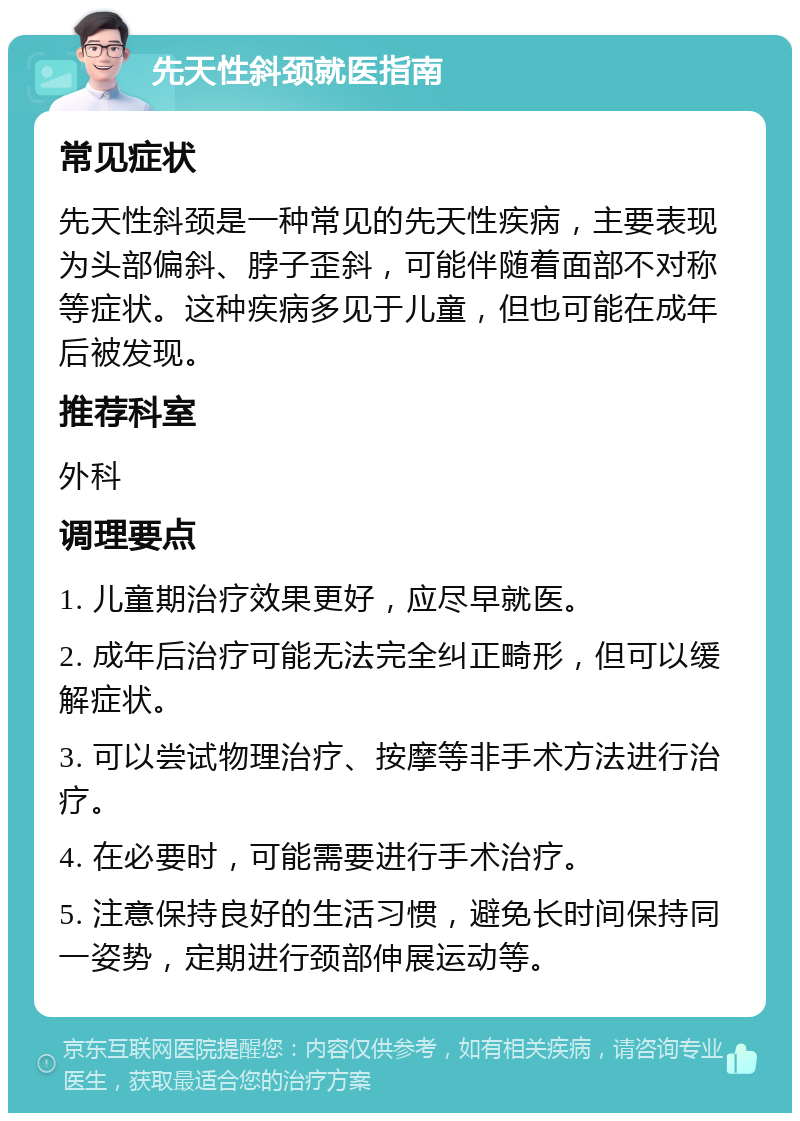 先天性斜颈就医指南 常见症状 先天性斜颈是一种常见的先天性疾病，主要表现为头部偏斜、脖子歪斜，可能伴随着面部不对称等症状。这种疾病多见于儿童，但也可能在成年后被发现。 推荐科室 外科 调理要点 1. 儿童期治疗效果更好，应尽早就医。 2. 成年后治疗可能无法完全纠正畸形，但可以缓解症状。 3. 可以尝试物理治疗、按摩等非手术方法进行治疗。 4. 在必要时，可能需要进行手术治疗。 5. 注意保持良好的生活习惯，避免长时间保持同一姿势，定期进行颈部伸展运动等。