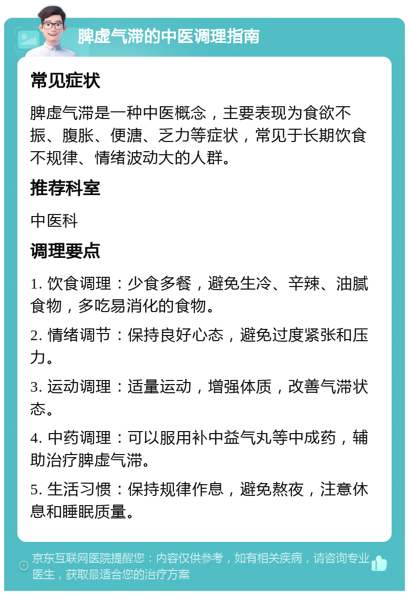 脾虚气滞的中医调理指南 常见症状 脾虚气滞是一种中医概念，主要表现为食欲不振、腹胀、便溏、乏力等症状，常见于长期饮食不规律、情绪波动大的人群。 推荐科室 中医科 调理要点 1. 饮食调理：少食多餐，避免生冷、辛辣、油腻食物，多吃易消化的食物。 2. 情绪调节：保持良好心态，避免过度紧张和压力。 3. 运动调理：适量运动，增强体质，改善气滞状态。 4. 中药调理：可以服用补中益气丸等中成药，辅助治疗脾虚气滞。 5. 生活习惯：保持规律作息，避免熬夜，注意休息和睡眠质量。