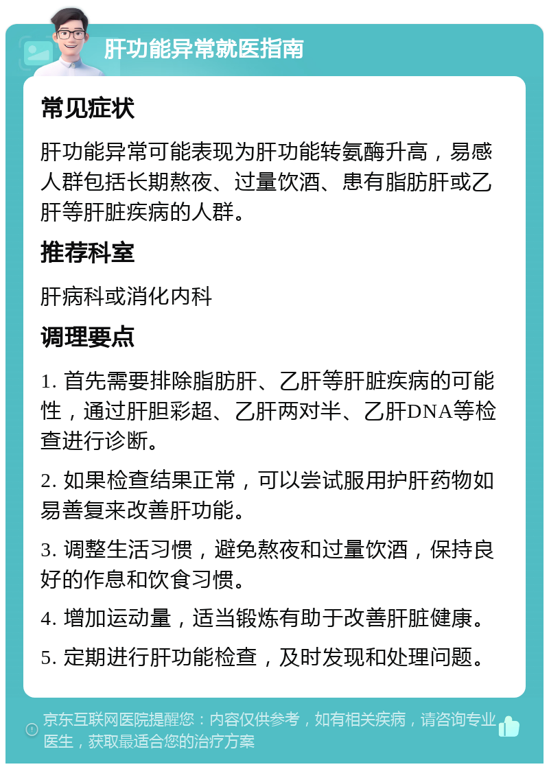 肝功能异常就医指南 常见症状 肝功能异常可能表现为肝功能转氨酶升高，易感人群包括长期熬夜、过量饮酒、患有脂肪肝或乙肝等肝脏疾病的人群。 推荐科室 肝病科或消化内科 调理要点 1. 首先需要排除脂肪肝、乙肝等肝脏疾病的可能性，通过肝胆彩超、乙肝两对半、乙肝DNA等检查进行诊断。 2. 如果检查结果正常，可以尝试服用护肝药物如易善复来改善肝功能。 3. 调整生活习惯，避免熬夜和过量饮酒，保持良好的作息和饮食习惯。 4. 增加运动量，适当锻炼有助于改善肝脏健康。 5. 定期进行肝功能检查，及时发现和处理问题。