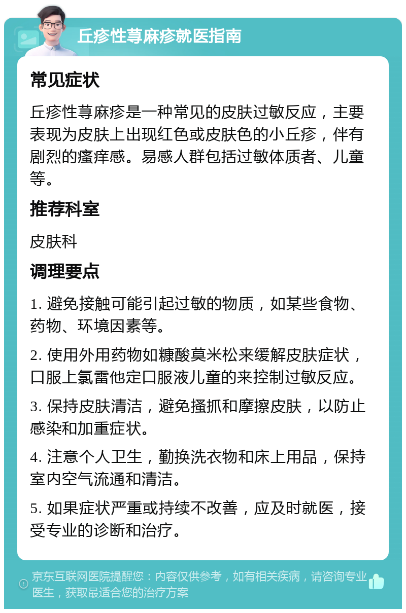 丘疹性荨麻疹就医指南 常见症状 丘疹性荨麻疹是一种常见的皮肤过敏反应，主要表现为皮肤上出现红色或皮肤色的小丘疹，伴有剧烈的瘙痒感。易感人群包括过敏体质者、儿童等。 推荐科室 皮肤科 调理要点 1. 避免接触可能引起过敏的物质，如某些食物、药物、环境因素等。 2. 使用外用药物如糠酸莫米松来缓解皮肤症状，口服上氯雷他定口服液儿童的来控制过敏反应。 3. 保持皮肤清洁，避免搔抓和摩擦皮肤，以防止感染和加重症状。 4. 注意个人卫生，勤换洗衣物和床上用品，保持室内空气流通和清洁。 5. 如果症状严重或持续不改善，应及时就医，接受专业的诊断和治疗。