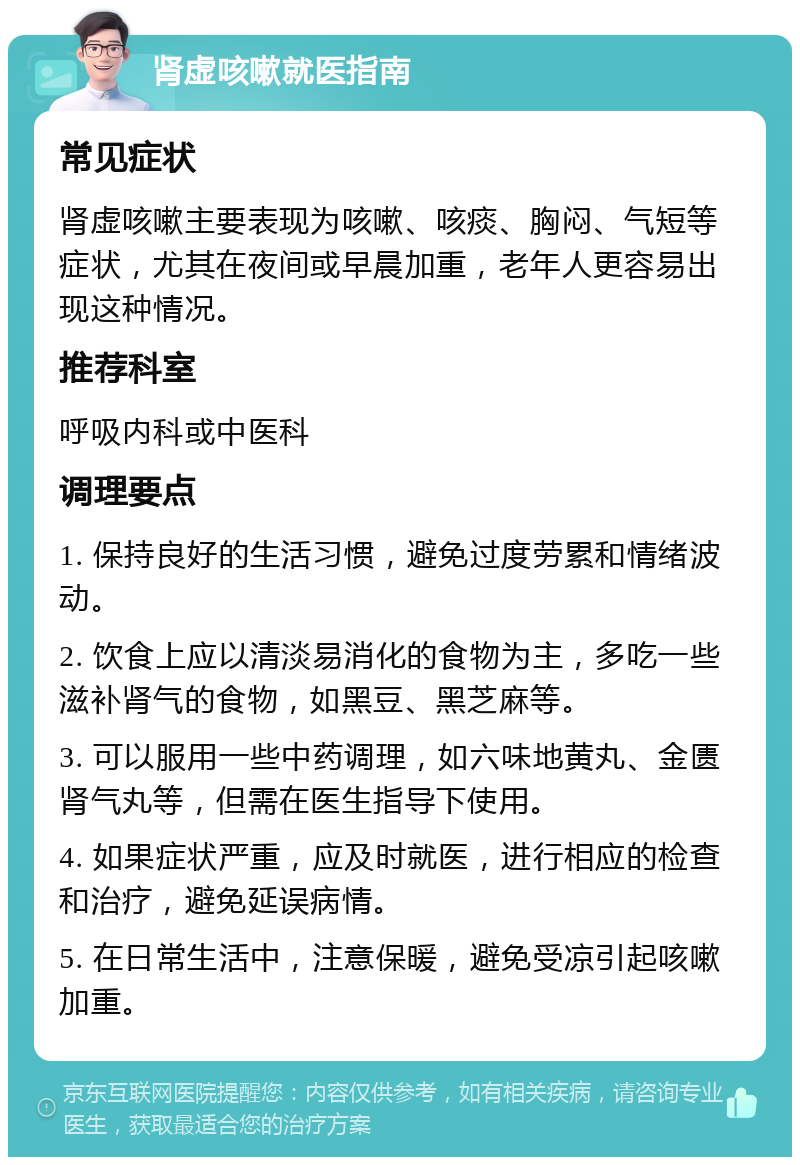 肾虚咳嗽就医指南 常见症状 肾虚咳嗽主要表现为咳嗽、咳痰、胸闷、气短等症状，尤其在夜间或早晨加重，老年人更容易出现这种情况。 推荐科室 呼吸内科或中医科 调理要点 1. 保持良好的生活习惯，避免过度劳累和情绪波动。 2. 饮食上应以清淡易消化的食物为主，多吃一些滋补肾气的食物，如黑豆、黑芝麻等。 3. 可以服用一些中药调理，如六味地黄丸、金匮肾气丸等，但需在医生指导下使用。 4. 如果症状严重，应及时就医，进行相应的检查和治疗，避免延误病情。 5. 在日常生活中，注意保暖，避免受凉引起咳嗽加重。