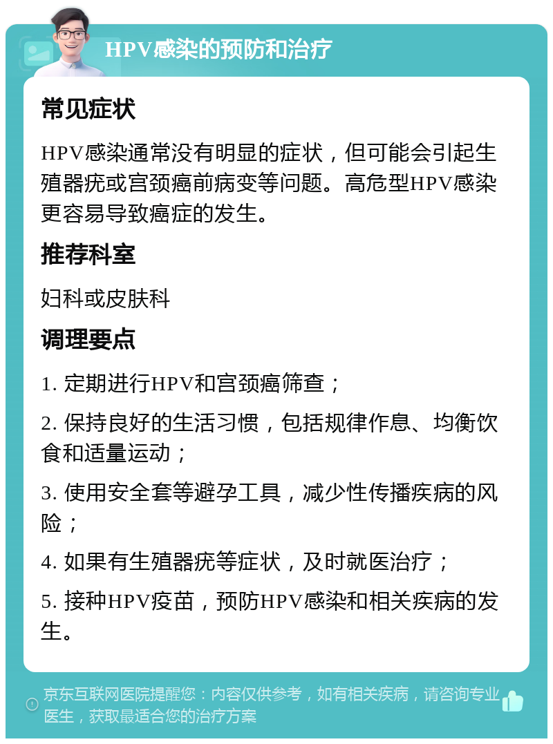 HPV感染的预防和治疗 常见症状 HPV感染通常没有明显的症状，但可能会引起生殖器疣或宫颈癌前病变等问题。高危型HPV感染更容易导致癌症的发生。 推荐科室 妇科或皮肤科 调理要点 1. 定期进行HPV和宫颈癌筛查； 2. 保持良好的生活习惯，包括规律作息、均衡饮食和适量运动； 3. 使用安全套等避孕工具，减少性传播疾病的风险； 4. 如果有生殖器疣等症状，及时就医治疗； 5. 接种HPV疫苗，预防HPV感染和相关疾病的发生。