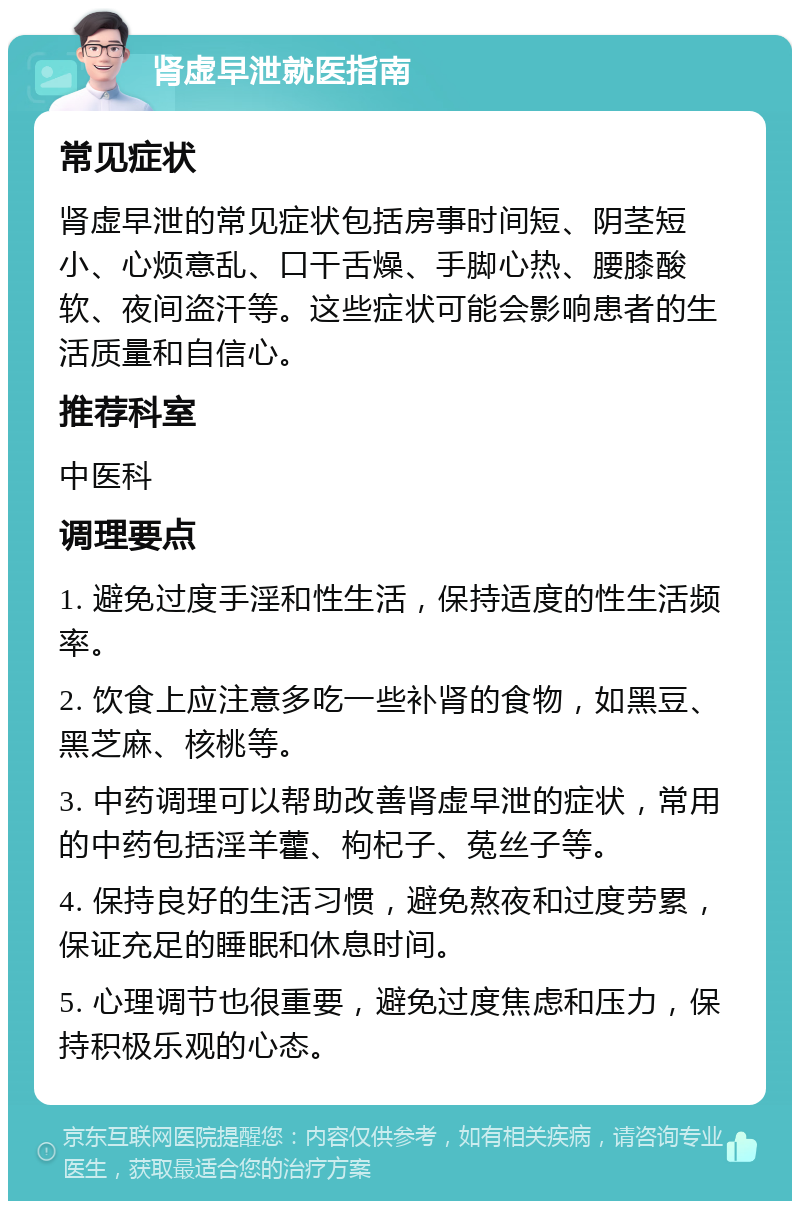 肾虚早泄就医指南 常见症状 肾虚早泄的常见症状包括房事时间短、阴茎短小、心烦意乱、口干舌燥、手脚心热、腰膝酸软、夜间盗汗等。这些症状可能会影响患者的生活质量和自信心。 推荐科室 中医科 调理要点 1. 避免过度手淫和性生活，保持适度的性生活频率。 2. 饮食上应注意多吃一些补肾的食物，如黑豆、黑芝麻、核桃等。 3. 中药调理可以帮助改善肾虚早泄的症状，常用的中药包括淫羊藿、枸杞子、菟丝子等。 4. 保持良好的生活习惯，避免熬夜和过度劳累，保证充足的睡眠和休息时间。 5. 心理调节也很重要，避免过度焦虑和压力，保持积极乐观的心态。