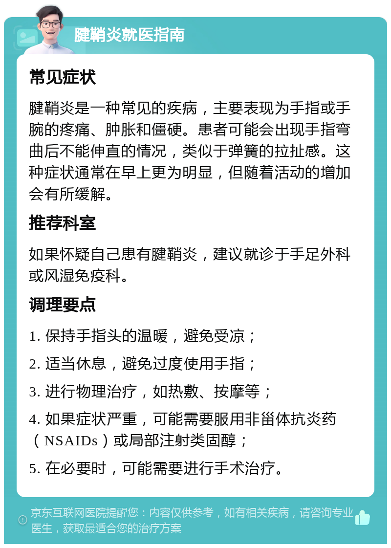 腱鞘炎就医指南 常见症状 腱鞘炎是一种常见的疾病，主要表现为手指或手腕的疼痛、肿胀和僵硬。患者可能会出现手指弯曲后不能伸直的情况，类似于弹簧的拉扯感。这种症状通常在早上更为明显，但随着活动的增加会有所缓解。 推荐科室 如果怀疑自己患有腱鞘炎，建议就诊于手足外科或风湿免疫科。 调理要点 1. 保持手指头的温暖，避免受凉； 2. 适当休息，避免过度使用手指； 3. 进行物理治疗，如热敷、按摩等； 4. 如果症状严重，可能需要服用非甾体抗炎药（NSAIDs）或局部注射类固醇； 5. 在必要时，可能需要进行手术治疗。