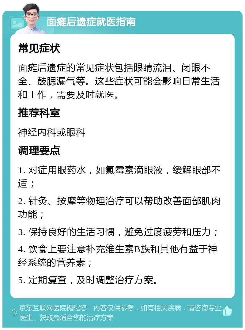 面瘫后遗症就医指南 常见症状 面瘫后遗症的常见症状包括眼睛流泪、闭眼不全、鼓腮漏气等。这些症状可能会影响日常生活和工作，需要及时就医。 推荐科室 神经内科或眼科 调理要点 1. 对症用眼药水，如氯霉素滴眼液，缓解眼部不适； 2. 针灸、按摩等物理治疗可以帮助改善面部肌肉功能； 3. 保持良好的生活习惯，避免过度疲劳和压力； 4. 饮食上要注意补充维生素B族和其他有益于神经系统的营养素； 5. 定期复查，及时调整治疗方案。