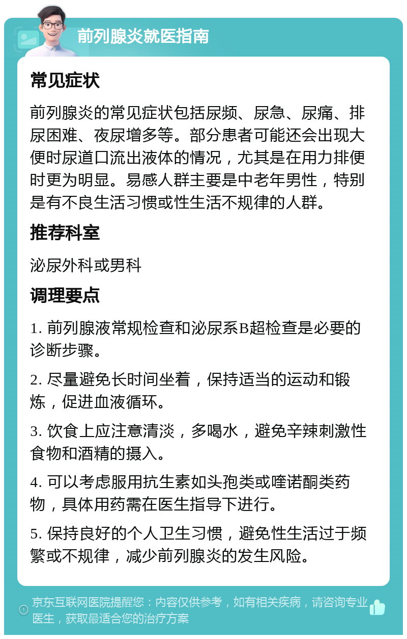 前列腺炎就医指南 常见症状 前列腺炎的常见症状包括尿频、尿急、尿痛、排尿困难、夜尿增多等。部分患者可能还会出现大便时尿道口流出液体的情况，尤其是在用力排便时更为明显。易感人群主要是中老年男性，特别是有不良生活习惯或性生活不规律的人群。 推荐科室 泌尿外科或男科 调理要点 1. 前列腺液常规检查和泌尿系B超检查是必要的诊断步骤。 2. 尽量避免长时间坐着，保持适当的运动和锻炼，促进血液循环。 3. 饮食上应注意清淡，多喝水，避免辛辣刺激性食物和酒精的摄入。 4. 可以考虑服用抗生素如头孢类或喹诺酮类药物，具体用药需在医生指导下进行。 5. 保持良好的个人卫生习惯，避免性生活过于频繁或不规律，减少前列腺炎的发生风险。