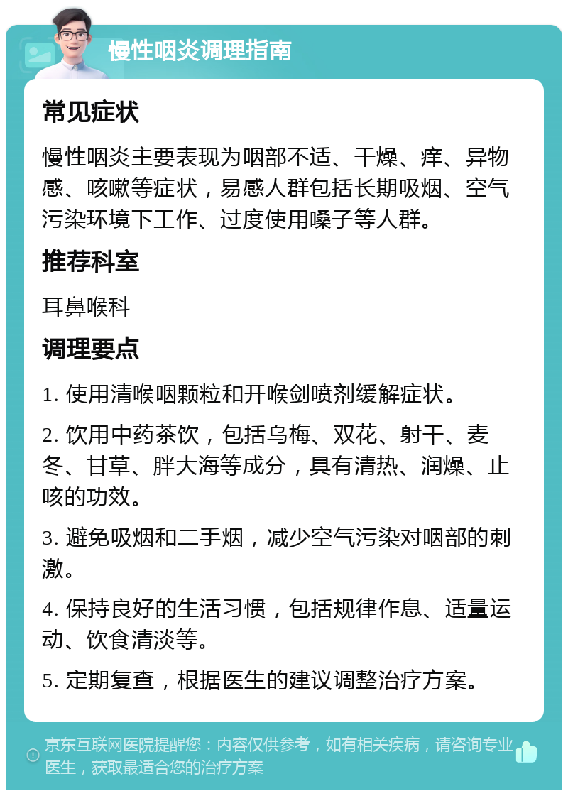 慢性咽炎调理指南 常见症状 慢性咽炎主要表现为咽部不适、干燥、痒、异物感、咳嗽等症状，易感人群包括长期吸烟、空气污染环境下工作、过度使用嗓子等人群。 推荐科室 耳鼻喉科 调理要点 1. 使用清喉咽颗粒和开喉剑喷剂缓解症状。 2. 饮用中药茶饮，包括乌梅、双花、射干、麦冬、甘草、胖大海等成分，具有清热、润燥、止咳的功效。 3. 避免吸烟和二手烟，减少空气污染对咽部的刺激。 4. 保持良好的生活习惯，包括规律作息、适量运动、饮食清淡等。 5. 定期复查，根据医生的建议调整治疗方案。