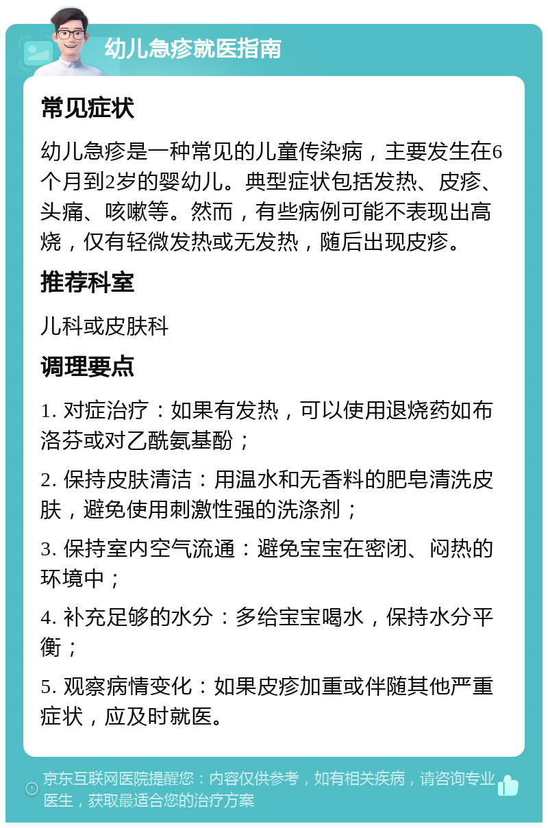 幼儿急疹就医指南 常见症状 幼儿急疹是一种常见的儿童传染病，主要发生在6个月到2岁的婴幼儿。典型症状包括发热、皮疹、头痛、咳嗽等。然而，有些病例可能不表现出高烧，仅有轻微发热或无发热，随后出现皮疹。 推荐科室 儿科或皮肤科 调理要点 1. 对症治疗：如果有发热，可以使用退烧药如布洛芬或对乙酰氨基酚； 2. 保持皮肤清洁：用温水和无香料的肥皂清洗皮肤，避免使用刺激性强的洗涤剂； 3. 保持室内空气流通：避免宝宝在密闭、闷热的环境中； 4. 补充足够的水分：多给宝宝喝水，保持水分平衡； 5. 观察病情变化：如果皮疹加重或伴随其他严重症状，应及时就医。