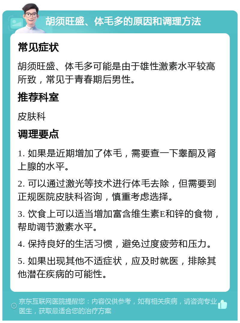 胡须旺盛、体毛多的原因和调理方法 常见症状 胡须旺盛、体毛多可能是由于雄性激素水平较高所致，常见于青春期后男性。 推荐科室 皮肤科 调理要点 1. 如果是近期增加了体毛，需要查一下睾酮及肾上腺的水平。 2. 可以通过激光等技术进行体毛去除，但需要到正规医院皮肤科咨询，慎重考虑选择。 3. 饮食上可以适当增加富含维生素E和锌的食物，帮助调节激素水平。 4. 保持良好的生活习惯，避免过度疲劳和压力。 5. 如果出现其他不适症状，应及时就医，排除其他潜在疾病的可能性。