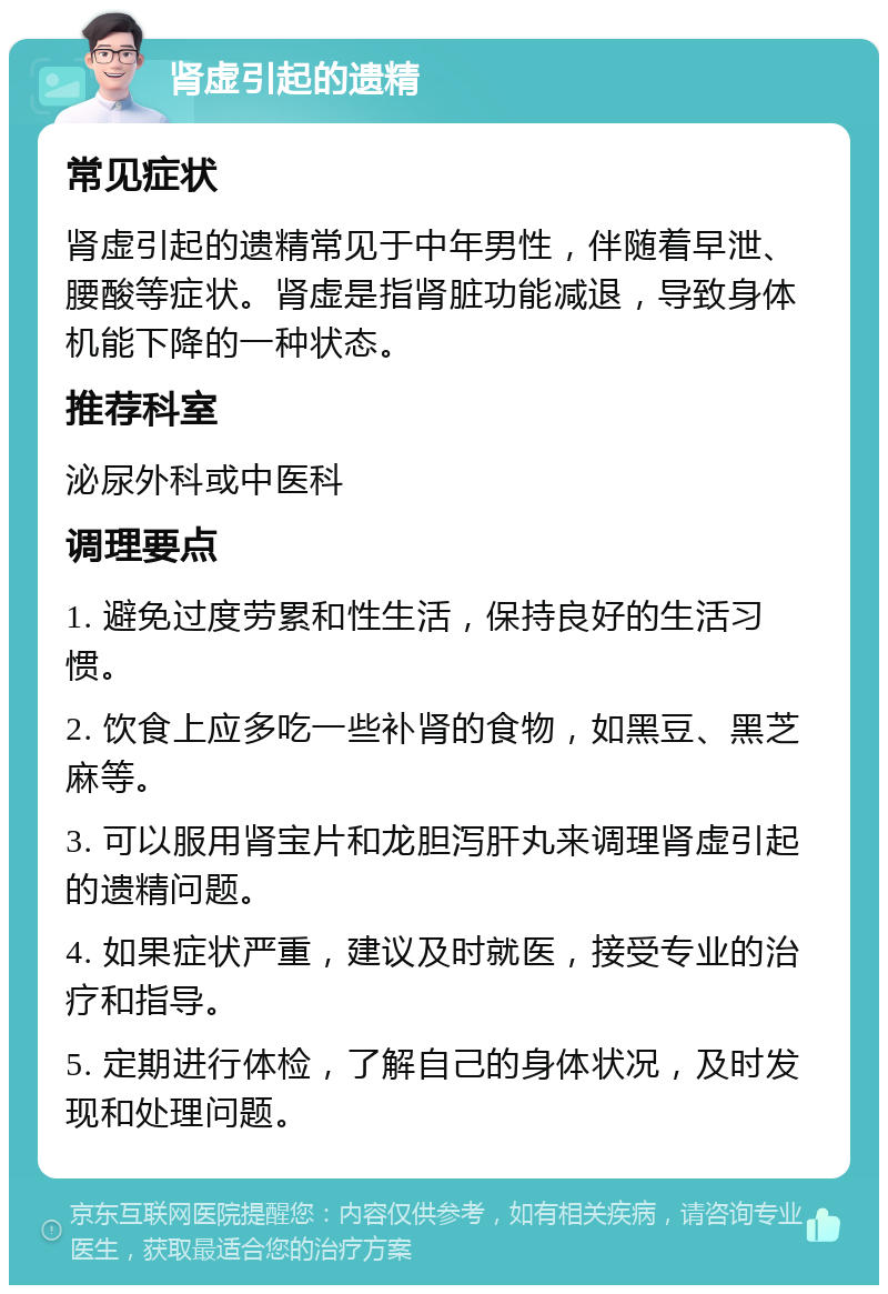 肾虚引起的遗精 常见症状 肾虚引起的遗精常见于中年男性，伴随着早泄、腰酸等症状。肾虚是指肾脏功能减退，导致身体机能下降的一种状态。 推荐科室 泌尿外科或中医科 调理要点 1. 避免过度劳累和性生活，保持良好的生活习惯。 2. 饮食上应多吃一些补肾的食物，如黑豆、黑芝麻等。 3. 可以服用肾宝片和龙胆泻肝丸来调理肾虚引起的遗精问题。 4. 如果症状严重，建议及时就医，接受专业的治疗和指导。 5. 定期进行体检，了解自己的身体状况，及时发现和处理问题。