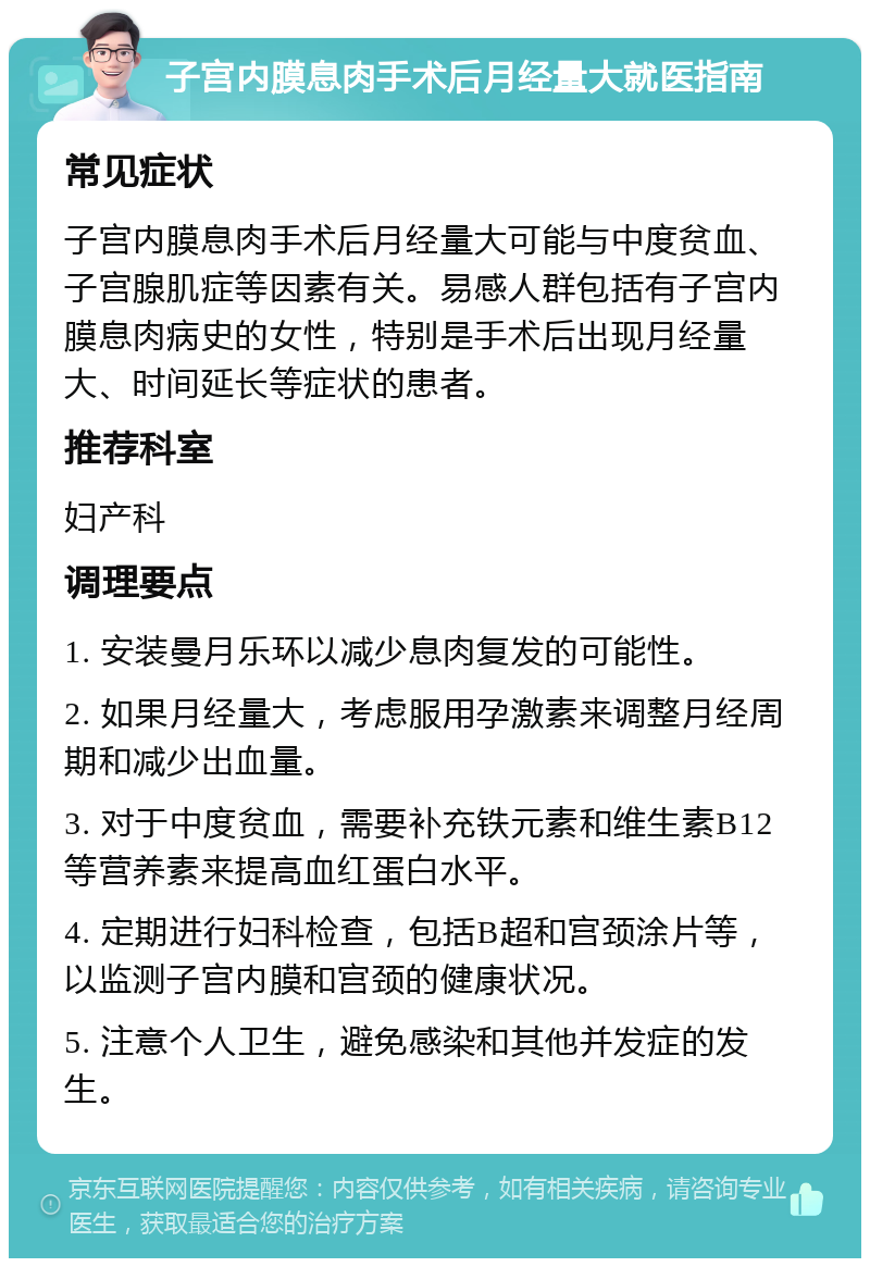 子宫内膜息肉手术后月经量大就医指南 常见症状 子宫内膜息肉手术后月经量大可能与中度贫血、子宫腺肌症等因素有关。易感人群包括有子宫内膜息肉病史的女性，特别是手术后出现月经量大、时间延长等症状的患者。 推荐科室 妇产科 调理要点 1. 安装曼月乐环以减少息肉复发的可能性。 2. 如果月经量大，考虑服用孕激素来调整月经周期和减少出血量。 3. 对于中度贫血，需要补充铁元素和维生素B12等营养素来提高血红蛋白水平。 4. 定期进行妇科检查，包括B超和宫颈涂片等，以监测子宫内膜和宫颈的健康状况。 5. 注意个人卫生，避免感染和其他并发症的发生。